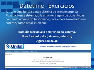 Datetime - Exercicios
3. Crie uma função para o sistema de atendimento da
Pizzaria. Nesse sistema, crie uma mensagem de boas vindas
contendo o nome do funcionário, data e hora formatados em
extenso, como nesse exemplo:
Bom dia Mário! Seja bem-vindo ao sistema.
Hoje é sábado, dia 9 de março de 2019
Agora são 22:48
 