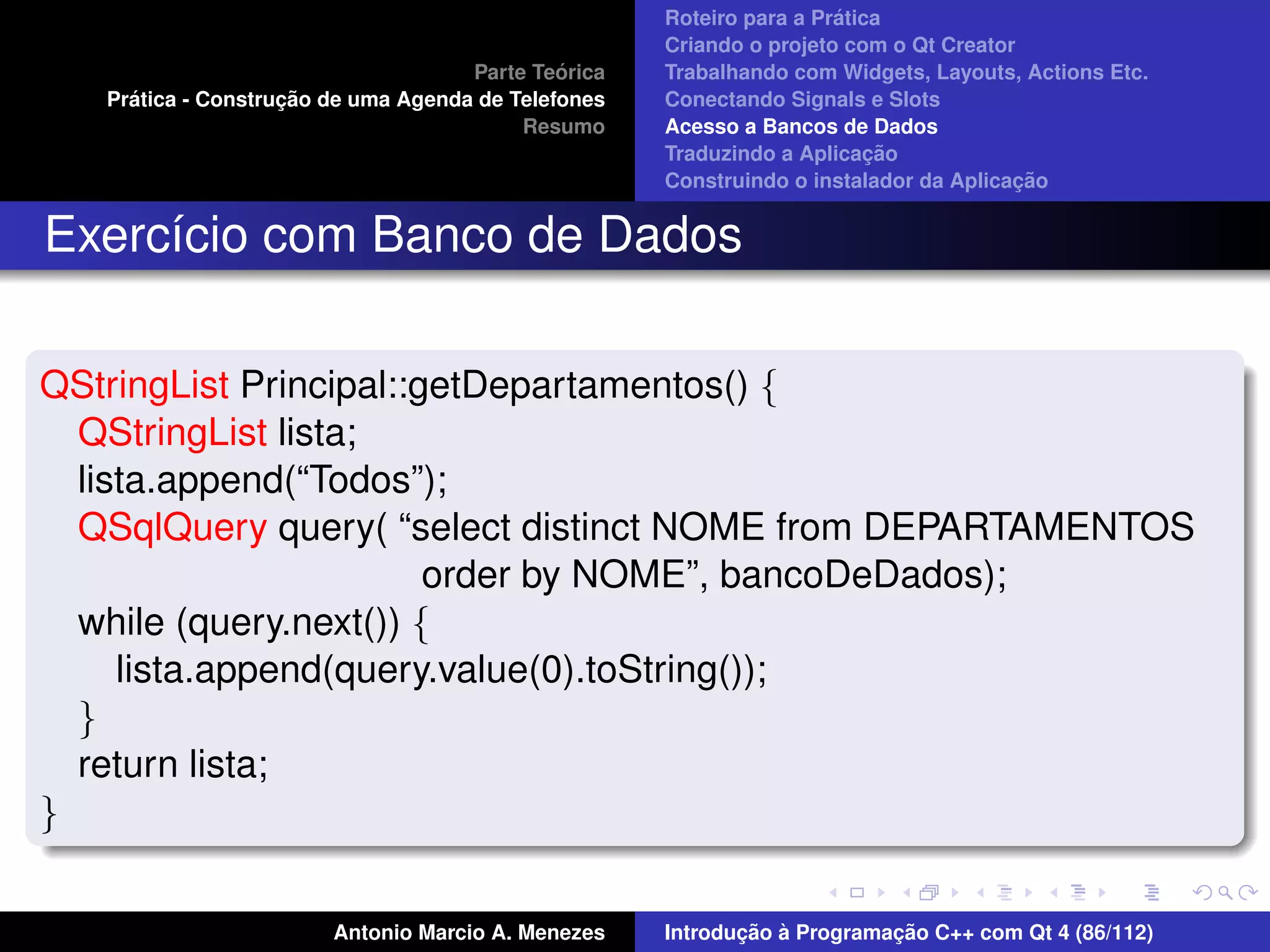´
                                                     Roteiro para a Pratica
                                                     Criando o projeto com o Qt Creator
                                              ´
                                     Parte Teorica   Trabalhando com Widgets, Layouts, Actions Etc.
     ´              ¸˜
   Pratica - Construcao de uma Agenda de Telefones   Conectando Signals e Slots
                                          Resumo     Acesso a Bancos de Dados
                                                                          ¸˜
                                                     Traduzindo a Aplicacao
                                                                                       ¸˜
                                                     Construindo o instalador da Aplicacao


Exerc´cio com Banco de Dados
     ı

QStringList Principal::getDepartamentos() {
  QStringList lista;
  lista.append(“Todos”);
  QSqlQuery query( “select distinct NOME from DEPARTAMENTOS
                        order by NOME”, bancoDeDados);
  while (query.next()) {
     lista.append(query.value(0).toString());
  }
  return lista;
}


                        Antonio Marcio A. Menezes           ¸˜ `          ¸˜
                                                     Introducao a Programacao C++ com Qt 4 (86/112)
 
