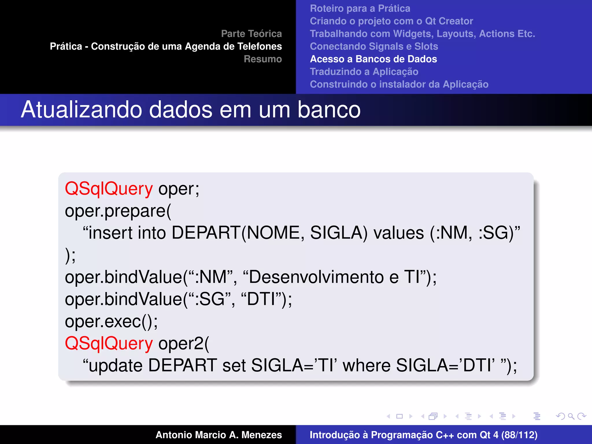 ´
                                                    Roteiro para a Pratica
                                                    Criando o projeto com o Qt Creator
                                             ´
                                    Parte Teorica   Trabalhando com Widgets, Layouts, Actions Etc.
    ´              ¸˜
  Pratica - Construcao de uma Agenda de Telefones   Conectando Signals e Slots
                                         Resumo     Acesso a Bancos de Dados
                                                                         ¸˜
                                                    Traduzindo a Aplicacao
                                                                                      ¸˜
                                                    Construindo o instalador da Aplicacao


Atualizando dados em um banco


     QSqlQuery oper;
     oper.prepare(
        “insert into DEPART(NOME, SIGLA) values (:NM, :SG)”
     );
     oper.bindValue(“:NM”, “Desenvolvimento e TI”);
     oper.bindValue(“:SG”, “DTI”);
     oper.exec();
     QSqlQuery oper2(
        “update DEPART set SIGLA=’TI’ where SIGLA=’DTI’ ”);


                       Antonio Marcio A. Menezes           ¸˜ `          ¸˜
                                                    Introducao a Programacao C++ com Qt 4 (88/112)
 