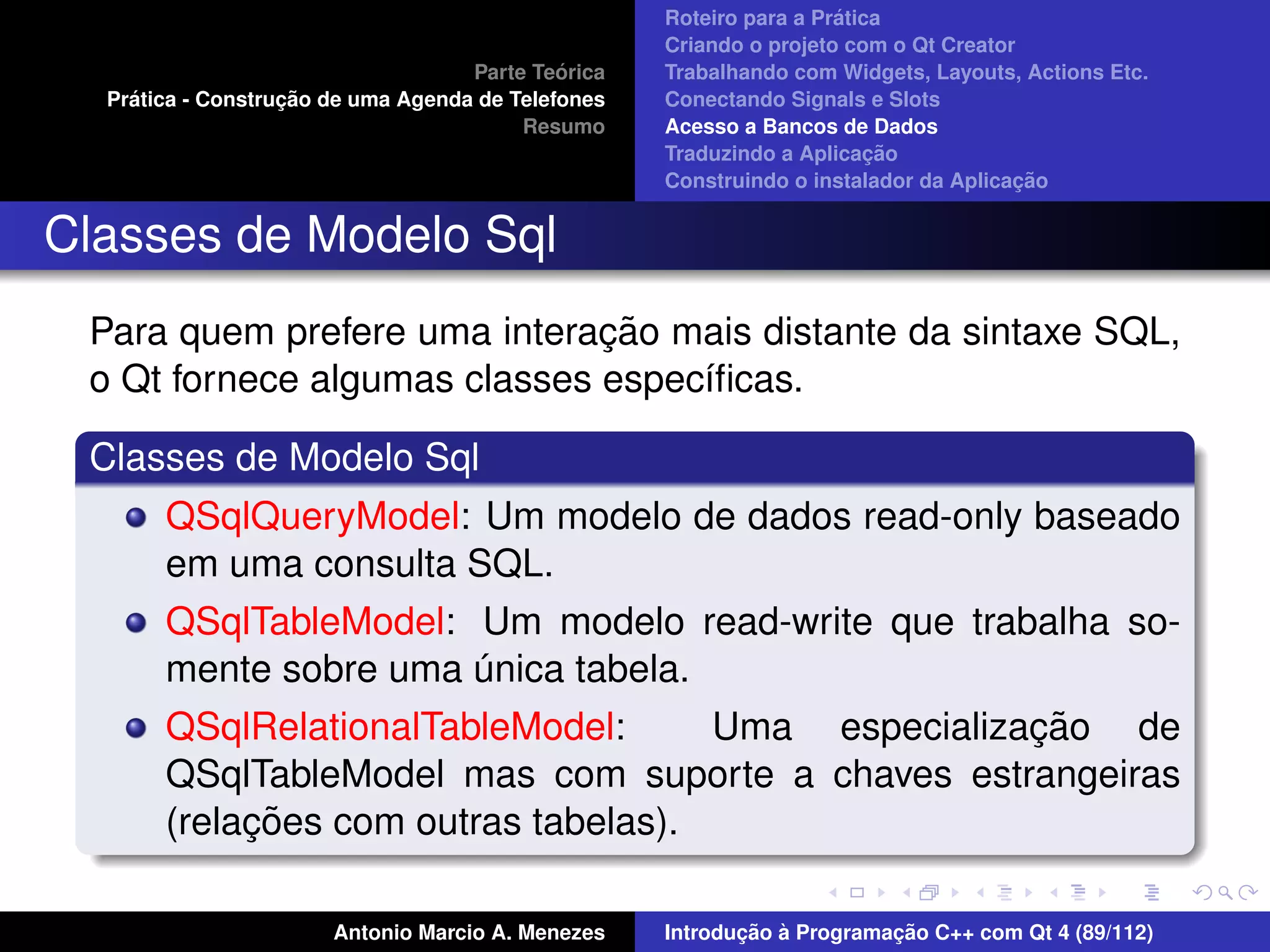 ´
                                                    Roteiro para a Pratica
                                                    Criando o projeto com o Qt Creator
                                             ´
                                    Parte Teorica   Trabalhando com Widgets, Layouts, Actions Etc.
    ´              ¸˜
  Pratica - Construcao de uma Agenda de Telefones   Conectando Signals e Slots
                                         Resumo     Acesso a Bancos de Dados
                                                                         ¸˜
                                                    Traduzindo a Aplicacao
                                                                                      ¸˜
                                                    Construindo o instalador da Aplicacao


Classes de Modelo Sql
                              ¸˜
 Para quem prefere uma interacao mais distante da sintaxe SQL,
 o Qt fornece algumas classes espec´ﬁcas.
                                   ı

 Classes de Modelo Sql
       QSqlQueryModel: Um modelo de dados read-only baseado
       em uma consulta SQL.
       QSqlTableModel: Um modelo read-write que trabalha so-
       mente sobre uma unica tabela.
                         ´
       QSqlRelationalTableModel:                     ¸˜
                                      Uma especializacao de
       QSqlTableModel mas com suporte a chaves estrangeiras
            ¸˜
       (relacoes com outras tabelas).

                       Antonio Marcio A. Menezes           ¸˜ `          ¸˜
                                                    Introducao a Programacao C++ com Qt 4 (89/112)
 