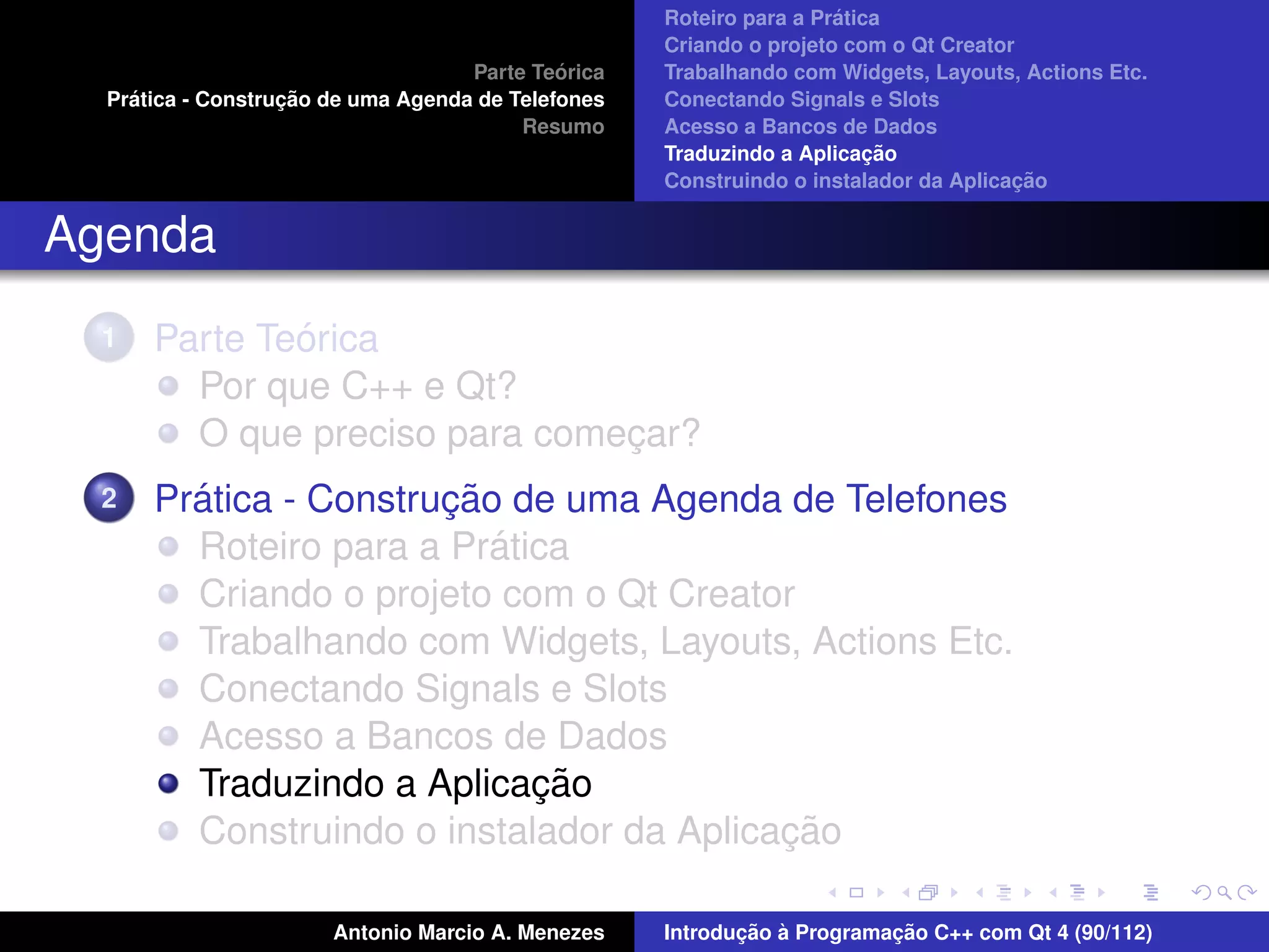´
                                                    Roteiro para a Pratica
                                                    Criando o projeto com o Qt Creator
                                             ´
                                    Parte Teorica   Trabalhando com Widgets, Layouts, Actions Etc.
    ´              ¸˜
  Pratica - Construcao de uma Agenda de Telefones   Conectando Signals e Slots
                                         Resumo     Acesso a Bancos de Dados
                                                                         ¸˜
                                                    Traduzindo a Aplicacao
                                                                                      ¸˜
                                                    Construindo o instalador da Aplicacao


Agenda
  1           ´
      Parte Teorica
        Por que C++ e Qt?
        O que preciso para comecar?
                               ¸
  2     ´              ¸˜
      Pratica - Construcao de uma Agenda de Telefones
                          ´
        Roteiro para a Pratica
        Criando o projeto com o Qt Creator
        Trabalhando com Widgets, Layouts, Actions Etc.
        Conectando Signals e Slots
        Acesso a Bancos de Dados
                            ¸˜
        Traduzindo a Aplicacao
                                          ¸˜
        Construindo o instalador da Aplicacao

                       Antonio Marcio A. Menezes           ¸˜ `          ¸˜
                                                    Introducao a Programacao C++ com Qt 4 (90/112)
 