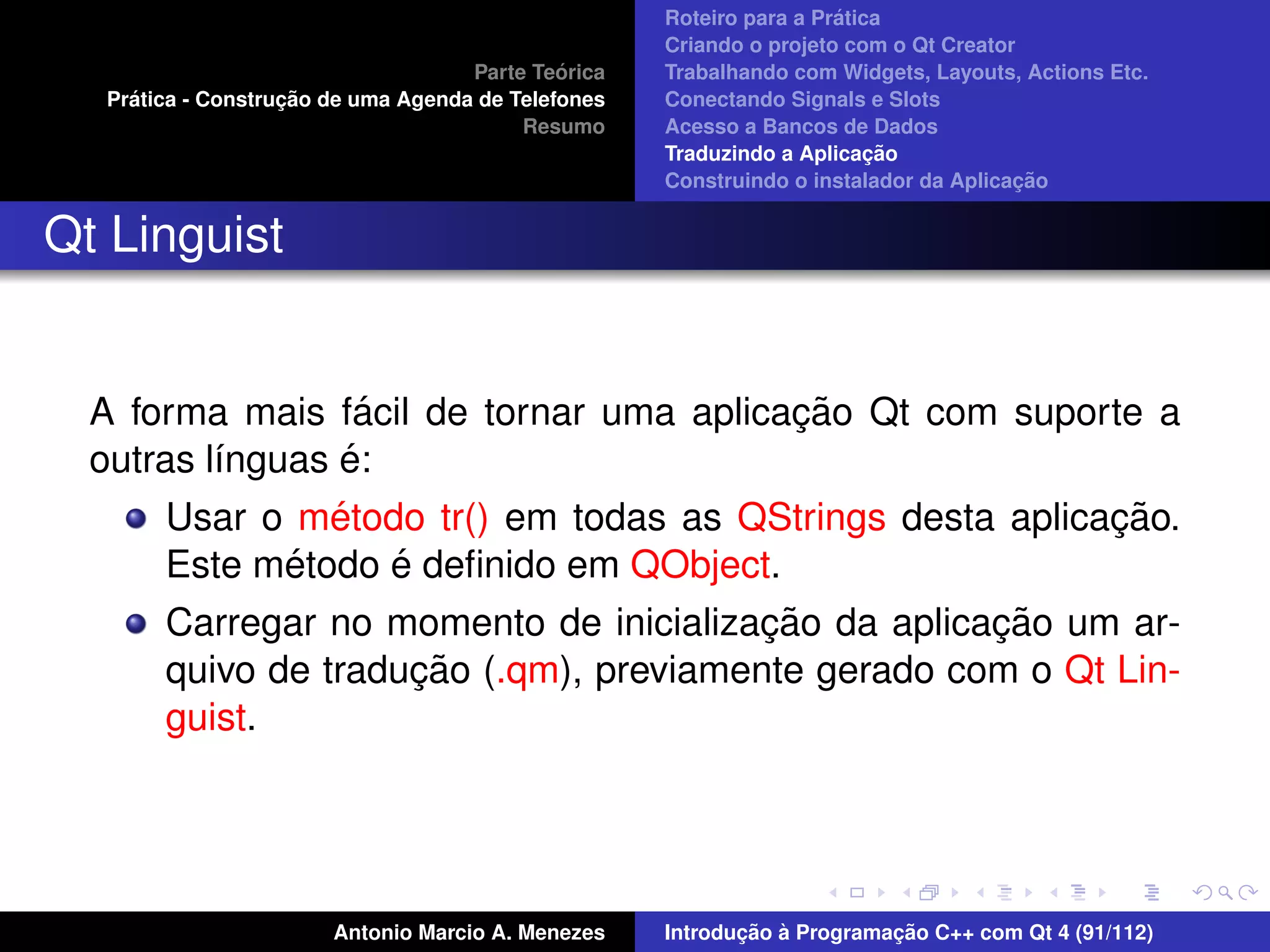 ´
                                                    Roteiro para a Pratica
                                                    Criando o projeto com o Qt Creator
                                             ´
                                    Parte Teorica   Trabalhando com Widgets, Layouts, Actions Etc.
    ´              ¸˜
  Pratica - Construcao de uma Agenda de Telefones   Conectando Signals e Slots
                                         Resumo     Acesso a Bancos de Dados
                                                                         ¸˜
                                                    Traduzindo a Aplicacao
                                                                                      ¸˜
                                                    Construindo o instalador da Aplicacao


Qt Linguist


                    ´                      ¸˜
  A forma mais facil de tornar uma aplicacao Qt com suporte a
                  ´
  outras l´nguas e:
          ı
                 ´                                          ¸˜
       Usar o metodo tr() em todas as QStrings desta aplicacao.
              ´       ´
       Este metodo e deﬁnido em QObject.
                                         ¸˜          ¸˜
       Carregar no momento de inicializacao da aplicacao um ar-
                        ¸˜
       quivo de traducao (.qm), previamente gerado com o Qt Lin-
       guist.




                       Antonio Marcio A. Menezes           ¸˜ `          ¸˜
                                                    Introducao a Programacao C++ com Qt 4 (91/112)
 
