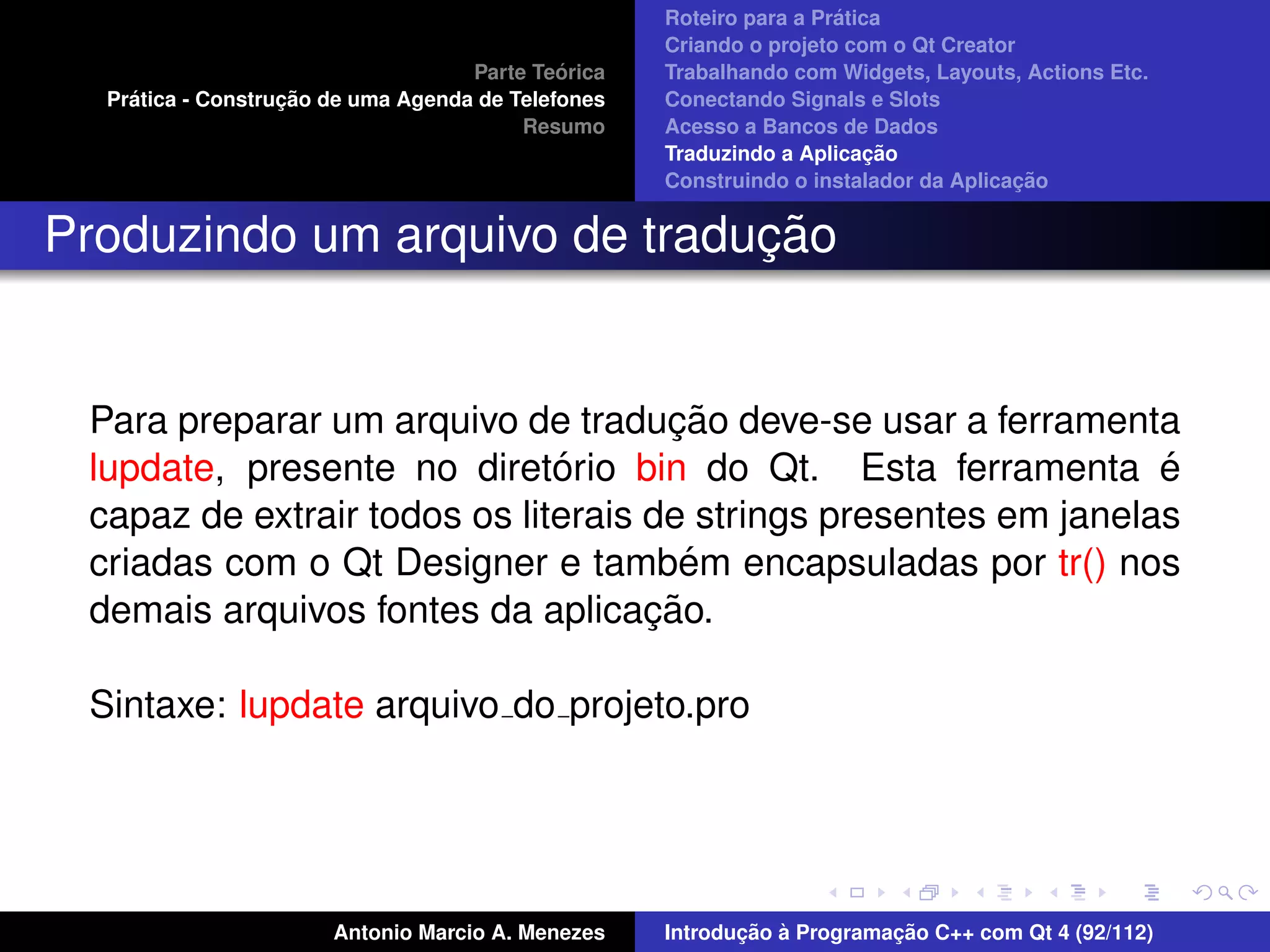 ´
                                                    Roteiro para a Pratica
                                                    Criando o projeto com o Qt Creator
                                             ´
                                    Parte Teorica   Trabalhando com Widgets, Layouts, Actions Etc.
    ´              ¸˜
  Pratica - Construcao de uma Agenda de Telefones   Conectando Signals e Slots
                                         Resumo     Acesso a Bancos de Dados
                                                                         ¸˜
                                                    Traduzindo a Aplicacao
                                                                                      ¸˜
                                                    Construindo o instalador da Aplicacao


                              ¸˜
Produzindo um arquivo de traducao


                                     ¸˜
 Para preparar um arquivo de traducao deve-se usar a ferramenta
                              ´
 lupdate, presente no diretorio bin do Qt. Esta ferramenta e      ´
 capaz de extrair todos os literais de strings presentes em janelas
                                       ´
 criadas com o Qt Designer e tambem encapsuladas por tr() nos
                                    ¸˜
 demais arquivos fontes da aplicacao.

 Sintaxe: lupdate arquivo do projeto.pro




                       Antonio Marcio A. Menezes           ¸˜ `          ¸˜
                                                    Introducao a Programacao C++ com Qt 4 (92/112)
 
