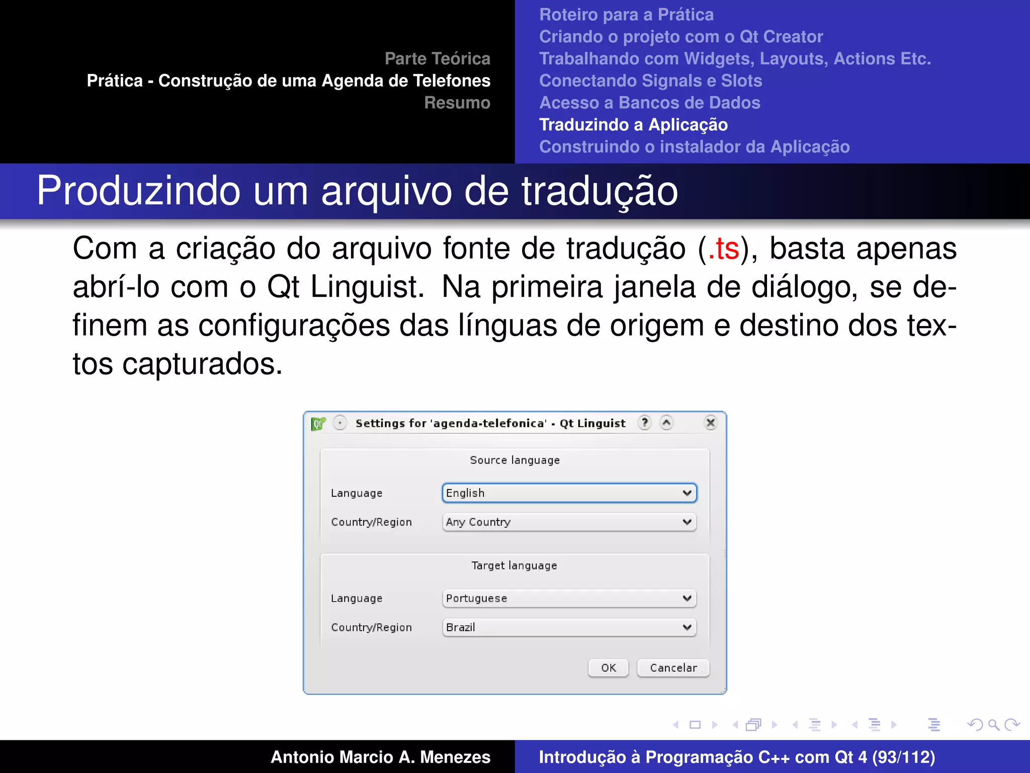 ´
                                                    Roteiro para a Pratica
                                                    Criando o projeto com o Qt Creator
                                             ´
                                    Parte Teorica   Trabalhando com Widgets, Layouts, Actions Etc.
    ´              ¸˜
  Pratica - Construcao de uma Agenda de Telefones   Conectando Signals e Slots
                                         Resumo     Acesso a Bancos de Dados
                                                                         ¸˜
                                                    Traduzindo a Aplicacao
                                                                                      ¸˜
                                                    Construindo o instalador da Aplicacao


                              ¸˜
Produzindo um arquivo de traducao
            ¸˜                            ¸˜
 Com a criacao do arquivo fonte de traducao (.ts), basta apenas
                                                    ´
 abr´-lo com o Qt Linguist. Na primeira janela de dialogo, se de-
    ı
                   ¸˜
 ﬁnem as conﬁguracoes das l´nguas de origem e destino dos tex-
                             ı
 tos capturados.




                       Antonio Marcio A. Menezes           ¸˜ `          ¸˜
                                                    Introducao a Programacao C++ com Qt 4 (93/112)
 