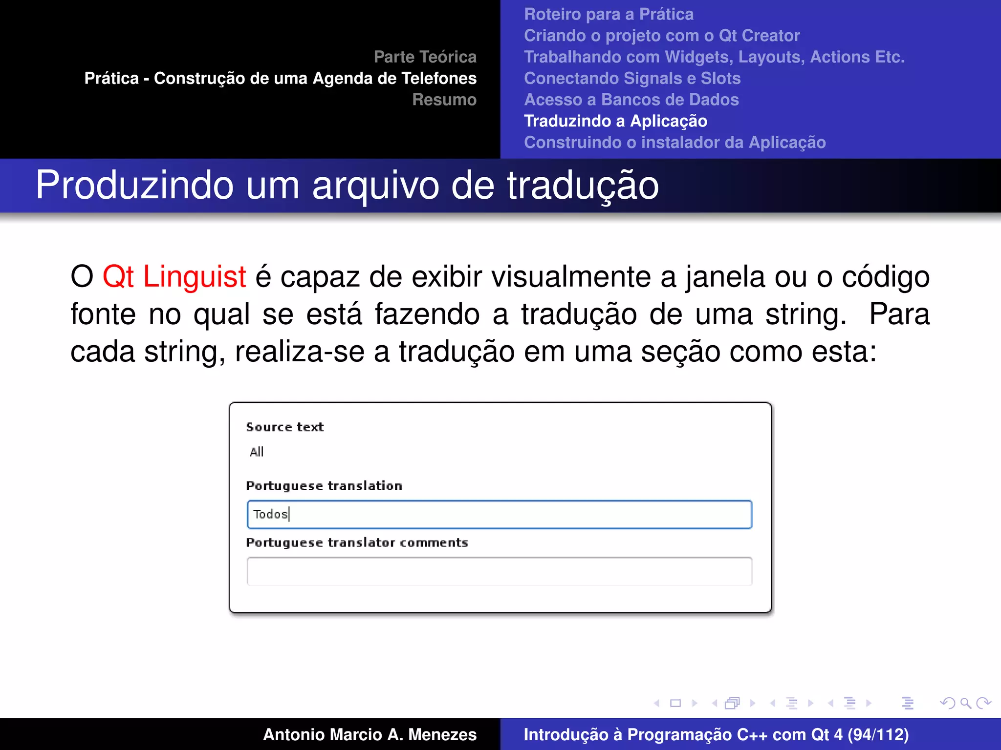 ´
                                                    Roteiro para a Pratica
                                                    Criando o projeto com o Qt Creator
                                             ´
                                    Parte Teorica   Trabalhando com Widgets, Layouts, Actions Etc.
    ´              ¸˜
  Pratica - Construcao de uma Agenda de Telefones   Conectando Signals e Slots
                                         Resumo     Acesso a Bancos de Dados
                                                                         ¸˜
                                                    Traduzindo a Aplicacao
                                                                                      ¸˜
                                                    Construindo o instalador da Aplicacao


                              ¸˜
Produzindo um arquivo de traducao

                ´                                           ´
 O Qt Linguist e capaz de exibir visualmente a janela ou o codigo
                       ´                ¸˜
 fonte no qual se esta fazendo a traducao de uma string. Para
                                ¸˜            ¸˜
 cada string, realiza-se a traducao em uma secao como esta:




                       Antonio Marcio A. Menezes           ¸˜ `          ¸˜
                                                    Introducao a Programacao C++ com Qt 4 (94/112)
 
