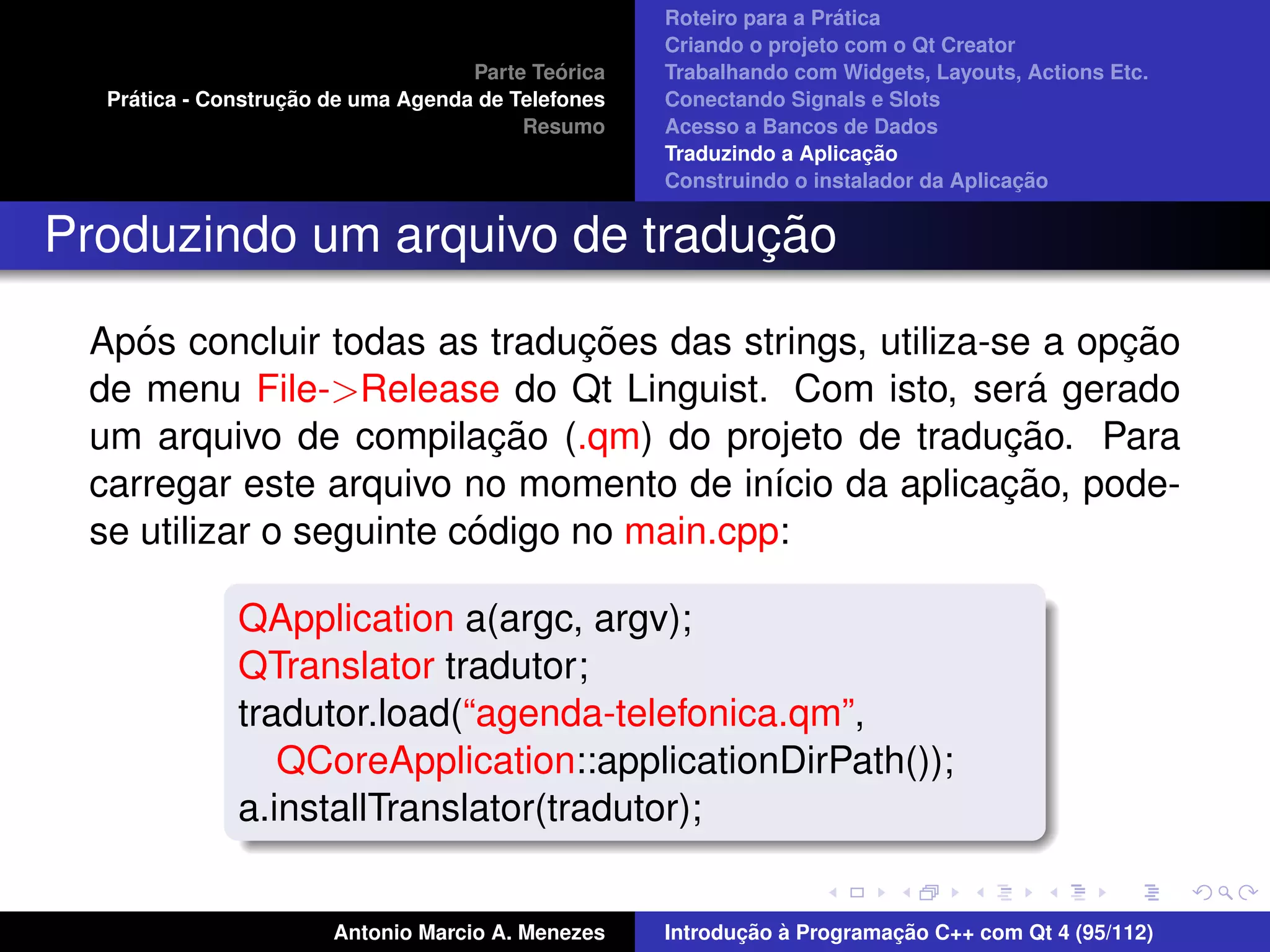 ´
                                                    Roteiro para a Pratica
                                                    Criando o projeto com o Qt Creator
                                             ´
                                    Parte Teorica   Trabalhando com Widgets, Layouts, Actions Etc.
    ´              ¸˜
  Pratica - Construcao de uma Agenda de Telefones   Conectando Signals e Slots
                                         Resumo     Acesso a Bancos de Dados
                                                                         ¸˜
                                                    Traduzindo a Aplicacao
                                                                                      ¸˜
                                                    Construindo o instalador da Aplicacao


                              ¸˜
Produzindo um arquivo de traducao

    ´                          ¸˜                             ¸˜
 Apos concluir todas as traducoes das strings, utiliza-se a opcao
                                                          ´
 de menu File->Release do Qt Linguist. Com isto, sera gerado
                           ¸˜                           ¸˜
 um arquivo de compilacao (.qm) do projeto de traducao. Para
                                                        ¸˜
 carregar este arquivo no momento de in´cio da aplicacao, pode-
                                          ı
                         ´
 se utilizar o seguinte codigo no main.cpp:

              QApplication a(argc, argv);
              QTranslator tradutor;
              tradutor.load(“agenda-telefonica.qm”,
                 QCoreApplication::applicationDirPath());
              a.installTranslator(tradutor);


                       Antonio Marcio A. Menezes           ¸˜ `          ¸˜
                                                    Introducao a Programacao C++ com Qt 4 (95/112)
 