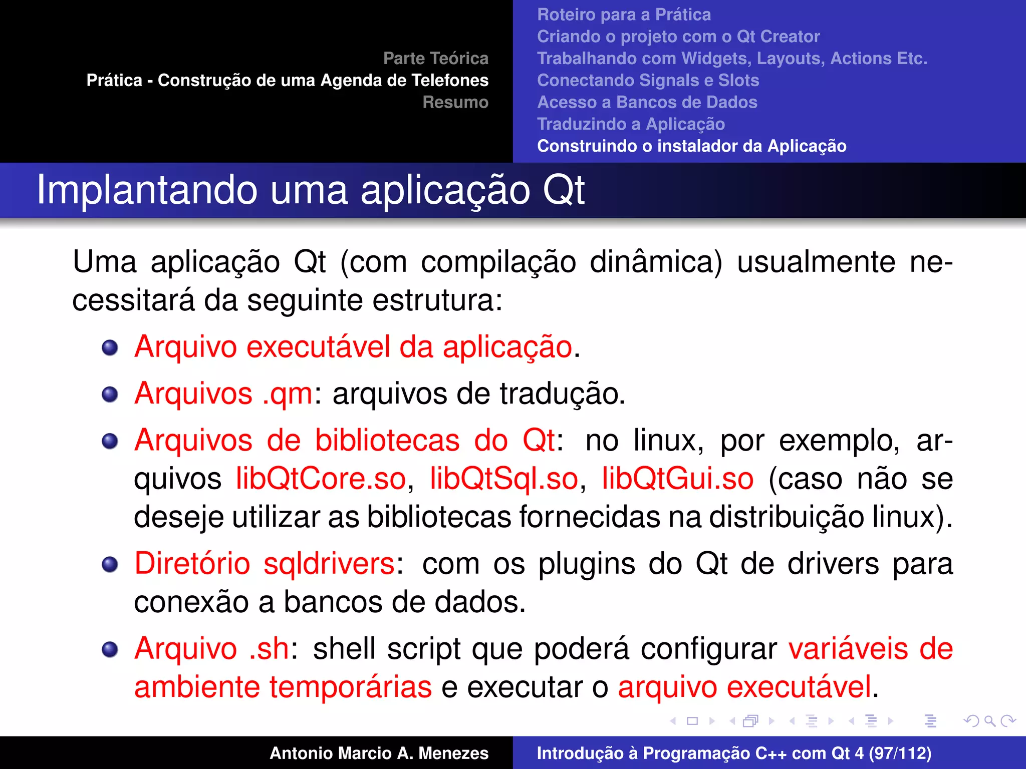 ´
                                                    Roteiro para a Pratica
                                                    Criando o projeto com o Qt Creator
                                             ´
                                    Parte Teorica   Trabalhando com Widgets, Layouts, Actions Etc.
    ´              ¸˜
  Pratica - Construcao de uma Agenda de Telefones   Conectando Signals e Slots
                                         Resumo     Acesso a Bancos de Dados
                                                                         ¸˜
                                                    Traduzindo a Aplicacao
                                                                                      ¸˜
                                                    Construindo o instalador da Aplicacao


                      ¸˜
Implantando uma aplicacao Qt
             ¸˜                   ¸˜ ˆ
 Uma aplicacao Qt (com compilacao dinamica) usualmente ne-
         ´
 cessitara da seguinte estrutura:
                     ´             ¸˜
       Arquivo executavel da aplicacao.
                                      ¸˜
       Arquivos .qm: arquivos de traducao.
       Arquivos de bibliotecas do Qt: no linux, por exemplo, ar-
       quivos libQtCore.so, libQtSql.so, libQtGui.so (caso nao se ˜
                                                             ¸˜
       deseje utilizar as bibliotecas fornecidas na distribuicao linux).
            ´
       Diretorio sqldrivers: com os plugins do Qt de drivers para
              ˜
       conexao a bancos de dados.
                                             ´                 ´
       Arquivo .sh: shell script que podera conﬁgurar variaveis de
                          ´
       ambiente temporarias e executar o arquivo executavel. ´

                       Antonio Marcio A. Menezes           ¸˜ `          ¸˜
                                                    Introducao a Programacao C++ com Qt 4 (97/112)
 