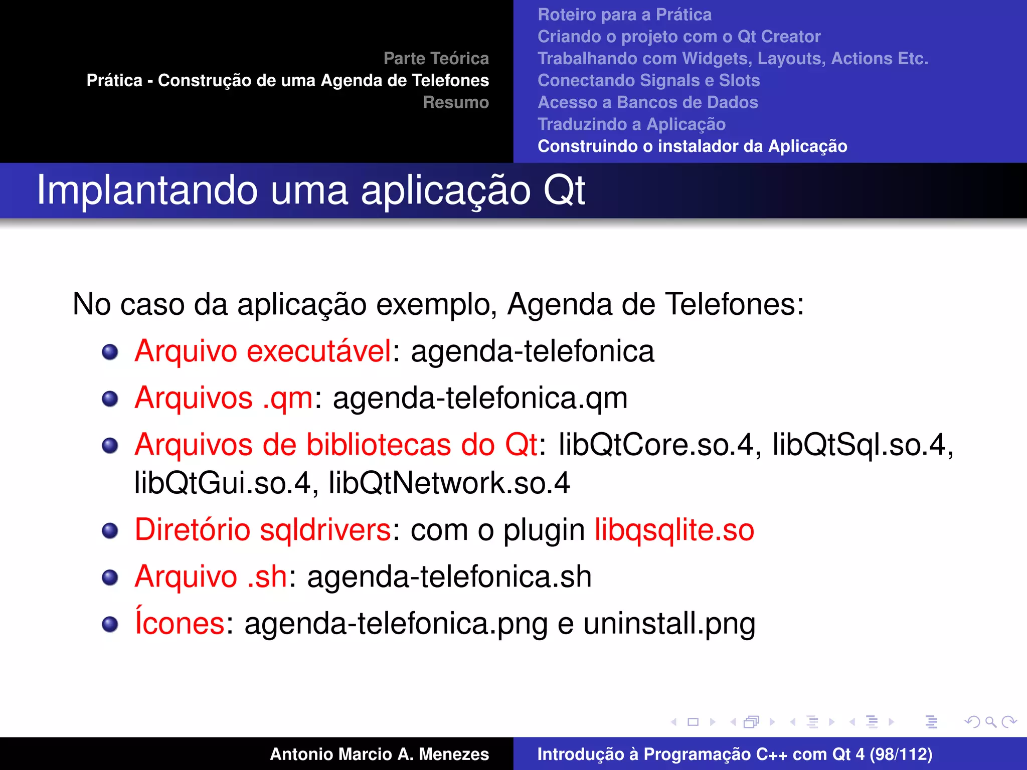 ´
                                                    Roteiro para a Pratica
                                                    Criando o projeto com o Qt Creator
                                             ´
                                    Parte Teorica   Trabalhando com Widgets, Layouts, Actions Etc.
    ´              ¸˜
  Pratica - Construcao de uma Agenda de Telefones   Conectando Signals e Slots
                                         Resumo     Acesso a Bancos de Dados
                                                                         ¸˜
                                                    Traduzindo a Aplicacao
                                                                                      ¸˜
                                                    Construindo o instalador da Aplicacao


                      ¸˜
Implantando uma aplicacao Qt

                  ¸˜
 No caso da aplicacao exemplo, Agenda de Telefones:
                   ´
     Arquivo executavel: agenda-telefonica
       Arquivos .qm: agenda-telefonica.qm
       Arquivos de bibliotecas do Qt: libQtCore.so.4, libQtSql.so.4,
       libQtGui.so.4, libQtNetwork.so.4
            ´
       Diretorio sqldrivers: com o plugin libqsqlite.so
       Arquivo .sh: agenda-telefonica.sh
       ´cones: agenda-telefonica.png e uninstall.png
       I



                       Antonio Marcio A. Menezes           ¸˜ `          ¸˜
                                                    Introducao a Programacao C++ com Qt 4 (98/112)
 