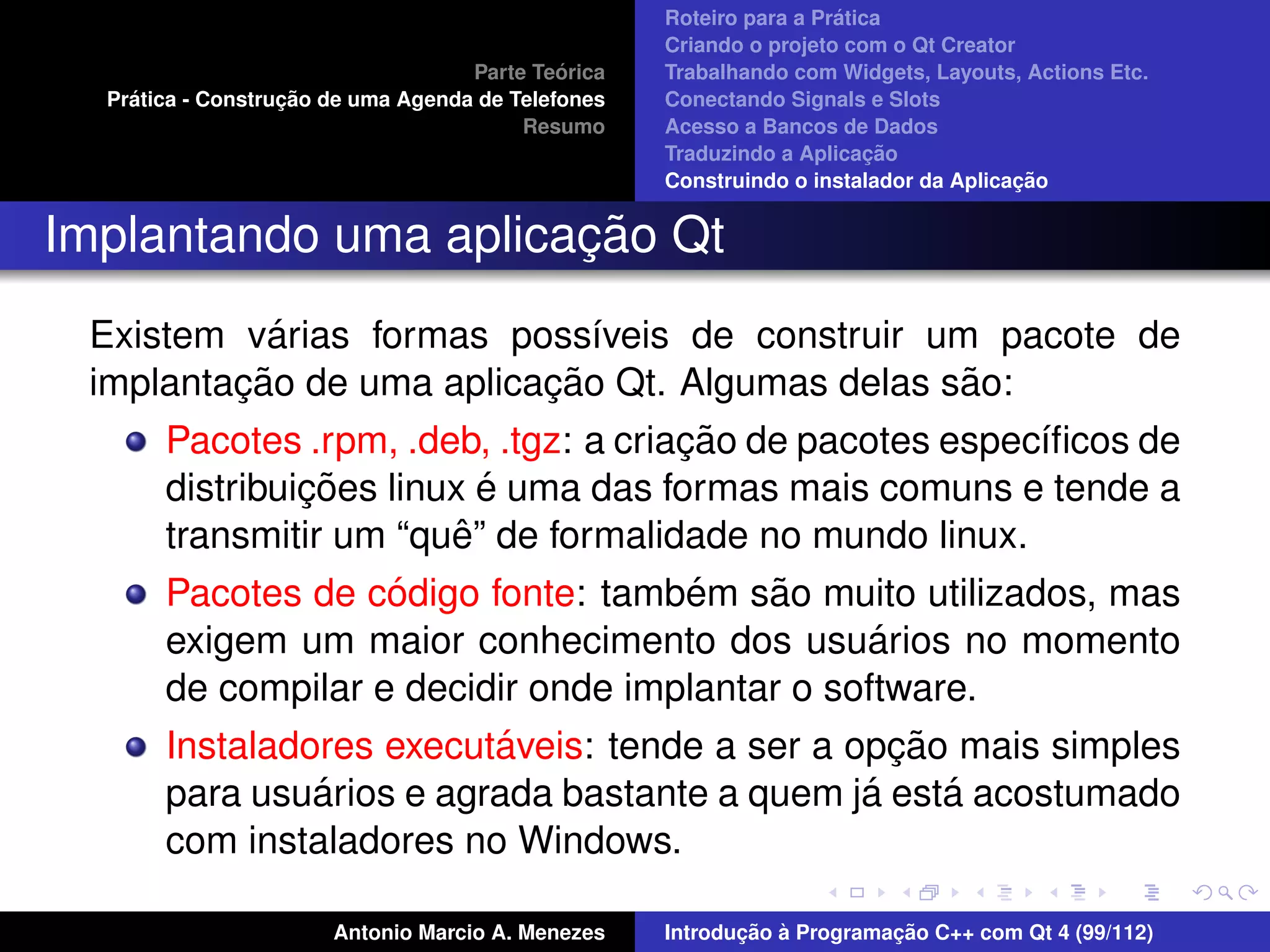 ´
                                                    Roteiro para a Pratica
                                                    Criando o projeto com o Qt Creator
                                             ´
                                    Parte Teorica   Trabalhando com Widgets, Layouts, Actions Etc.
    ´              ¸˜
  Pratica - Construcao de uma Agenda de Telefones   Conectando Signals e Slots
                                         Resumo     Acesso a Bancos de Dados
                                                                         ¸˜
                                                    Traduzindo a Aplicacao
                                                                                      ¸˜
                                                    Construindo o instalador da Aplicacao


                      ¸˜
Implantando uma aplicacao Qt
            ´
 Existem varias formas poss´veis de construir um pacote de
                             ı
         ¸˜               ¸˜                     ˜
 implantacao de uma aplicacao Qt. Algumas delas sao:
                                       ¸˜
       Pacotes .rpm, .deb, .tgz: a criacao de pacotes espec´ﬁcos de
                                                           ı
                ¸˜         ´
       distribuicoes linux e uma das formas mais comuns e tende a
                         ˆ
       transmitir um “que” de formalidade no mundo linux.
                    ´                 ´   ˜
       Pacotes de codigo fonte: tambem sao muito utilizados, mas
                                                 ´
       exigem um maior conhecimento dos usuarios no momento
       de compilar e decidir onde implantar o software.
                          ´                        ¸˜
       Instaladores executaveis: tende a ser a opcao mais simples
                ´                               ´     ´
       para usuarios e agrada bastante a quem ja esta acostumado
       com instaladores no Windows.

                       Antonio Marcio A. Menezes           ¸˜ `          ¸˜
                                                    Introducao a Programacao C++ com Qt 4 (99/112)
 