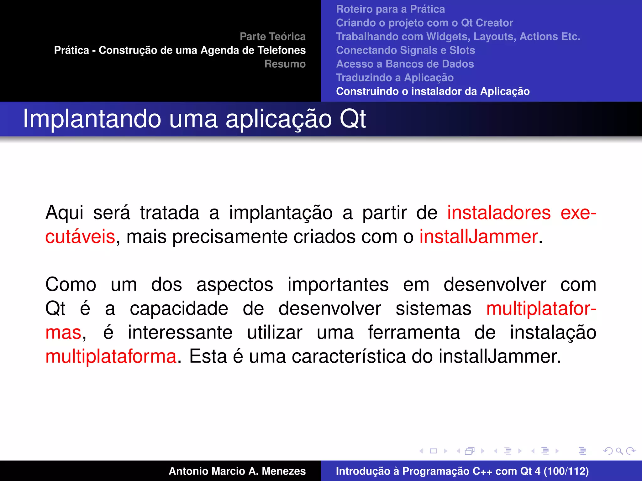 ´
                                                    Roteiro para a Pratica
                                                    Criando o projeto com o Qt Creator
                                             ´
                                    Parte Teorica   Trabalhando com Widgets, Layouts, Actions Etc.
    ´              ¸˜
  Pratica - Construcao de uma Agenda de Telefones   Conectando Signals e Slots
                                         Resumo     Acesso a Bancos de Dados
                                                                         ¸˜
                                                    Traduzindo a Aplicacao
                                                                                      ¸˜
                                                    Construindo o instalador da Aplicacao


                      ¸˜
Implantando uma aplicacao Qt


          ´                   ¸˜
 Aqui sera tratada a implantacao a partir de instaladores exe-
    ´
 cutaveis, mais precisamente criados com o installJammer.

 Como um dos aspectos importantes em desenvolver com
     ´
 Qt e a capacidade de desenvolver sistemas multiplatafor-
        ´
 mas, e interessante utilizar uma ferramenta de instalacao    ¸˜
                       ´
 multiplataforma. Esta e uma caracter´stica do installJammer.
                                     ı




                       Antonio Marcio A. Menezes           ¸˜ `          ¸˜
                                                    Introducao a Programacao C++ com Qt 4 (100/112)
 