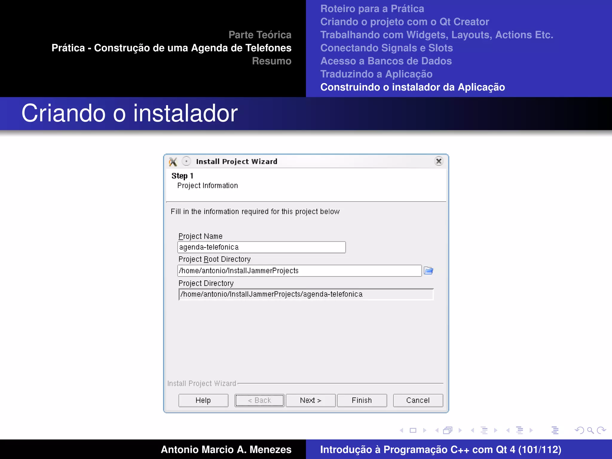 ´
                                                    Roteiro para a Pratica
                                                    Criando o projeto com o Qt Creator
                                             ´
                                    Parte Teorica   Trabalhando com Widgets, Layouts, Actions Etc.
    ´              ¸˜
  Pratica - Construcao de uma Agenda de Telefones   Conectando Signals e Slots
                                         Resumo     Acesso a Bancos de Dados
                                                                         ¸˜
                                                    Traduzindo a Aplicacao
                                                                                      ¸˜
                                                    Construindo o instalador da Aplicacao


Criando o instalador




                       Antonio Marcio A. Menezes           ¸˜ `          ¸˜
                                                    Introducao a Programacao C++ com Qt 4 (101/112)
 
