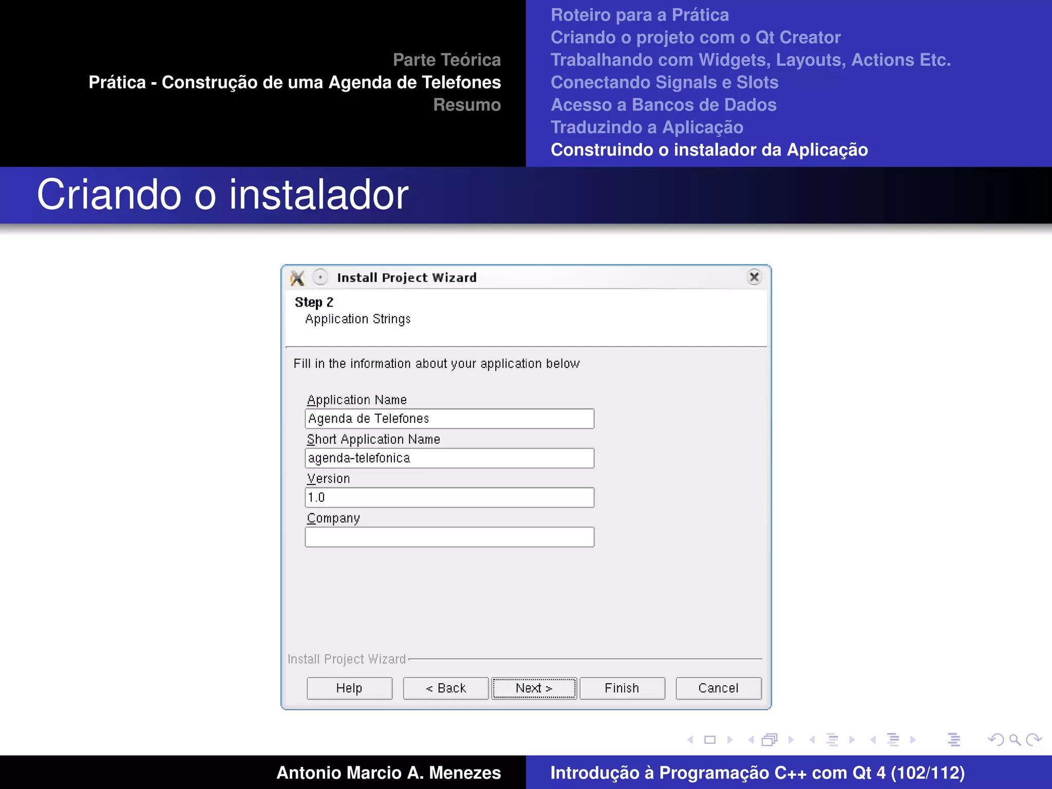 ´
                                                    Roteiro para a Pratica
                                                    Criando o projeto com o Qt Creator
                                             ´
                                    Parte Teorica   Trabalhando com Widgets, Layouts, Actions Etc.
    ´              ¸˜
  Pratica - Construcao de uma Agenda de Telefones   Conectando Signals e Slots
                                         Resumo     Acesso a Bancos de Dados
                                                                         ¸˜
                                                    Traduzindo a Aplicacao
                                                                                      ¸˜
                                                    Construindo o instalador da Aplicacao


Criando o instalador




                       Antonio Marcio A. Menezes           ¸˜ `          ¸˜
                                                    Introducao a Programacao C++ com Qt 4 (102/112)
 