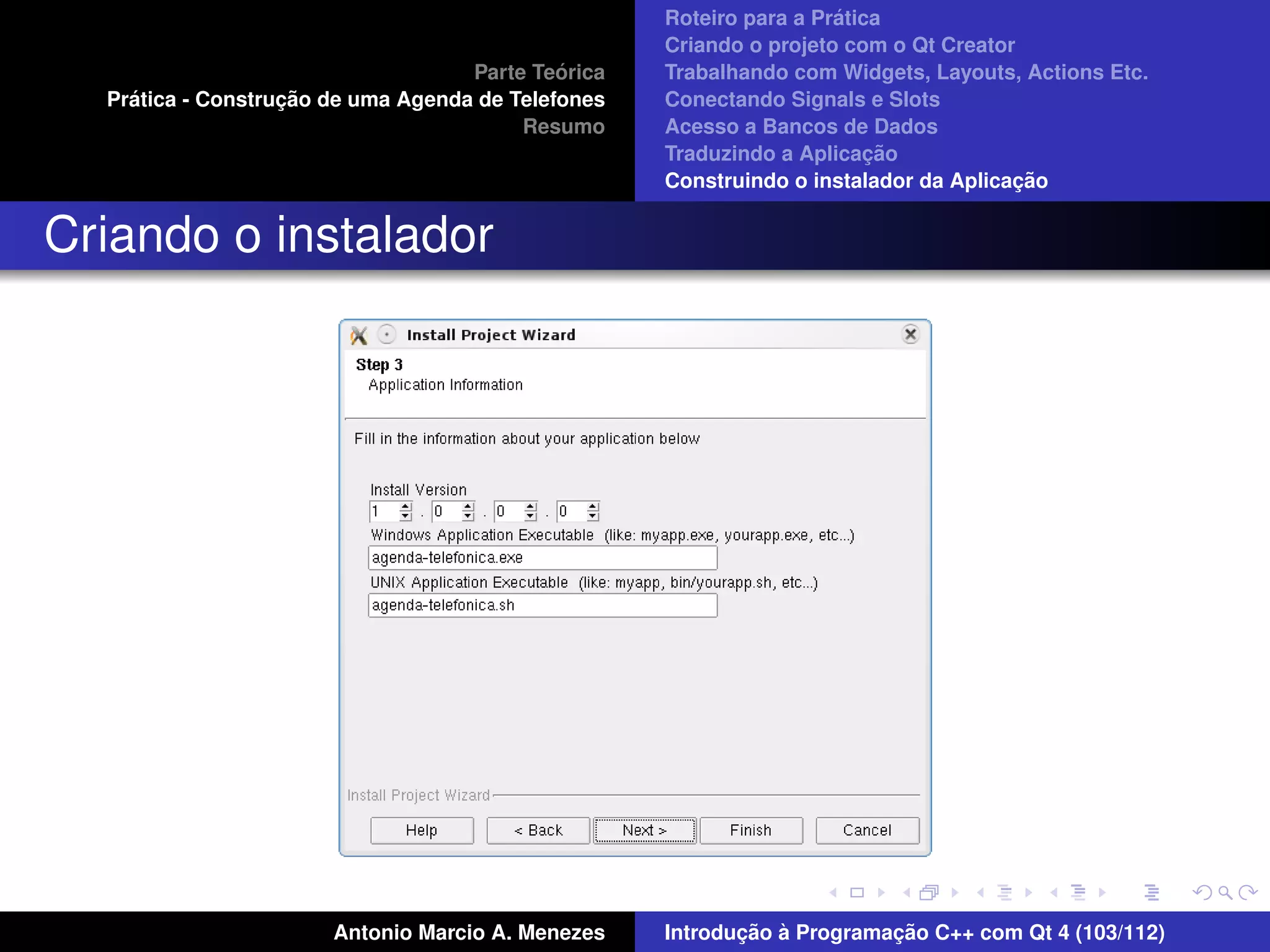 ´
                                                    Roteiro para a Pratica
                                                    Criando o projeto com o Qt Creator
                                             ´
                                    Parte Teorica   Trabalhando com Widgets, Layouts, Actions Etc.
    ´              ¸˜
  Pratica - Construcao de uma Agenda de Telefones   Conectando Signals e Slots
                                         Resumo     Acesso a Bancos de Dados
                                                                         ¸˜
                                                    Traduzindo a Aplicacao
                                                                                      ¸˜
                                                    Construindo o instalador da Aplicacao


Criando o instalador




                       Antonio Marcio A. Menezes           ¸˜ `          ¸˜
                                                    Introducao a Programacao C++ com Qt 4 (103/112)
 