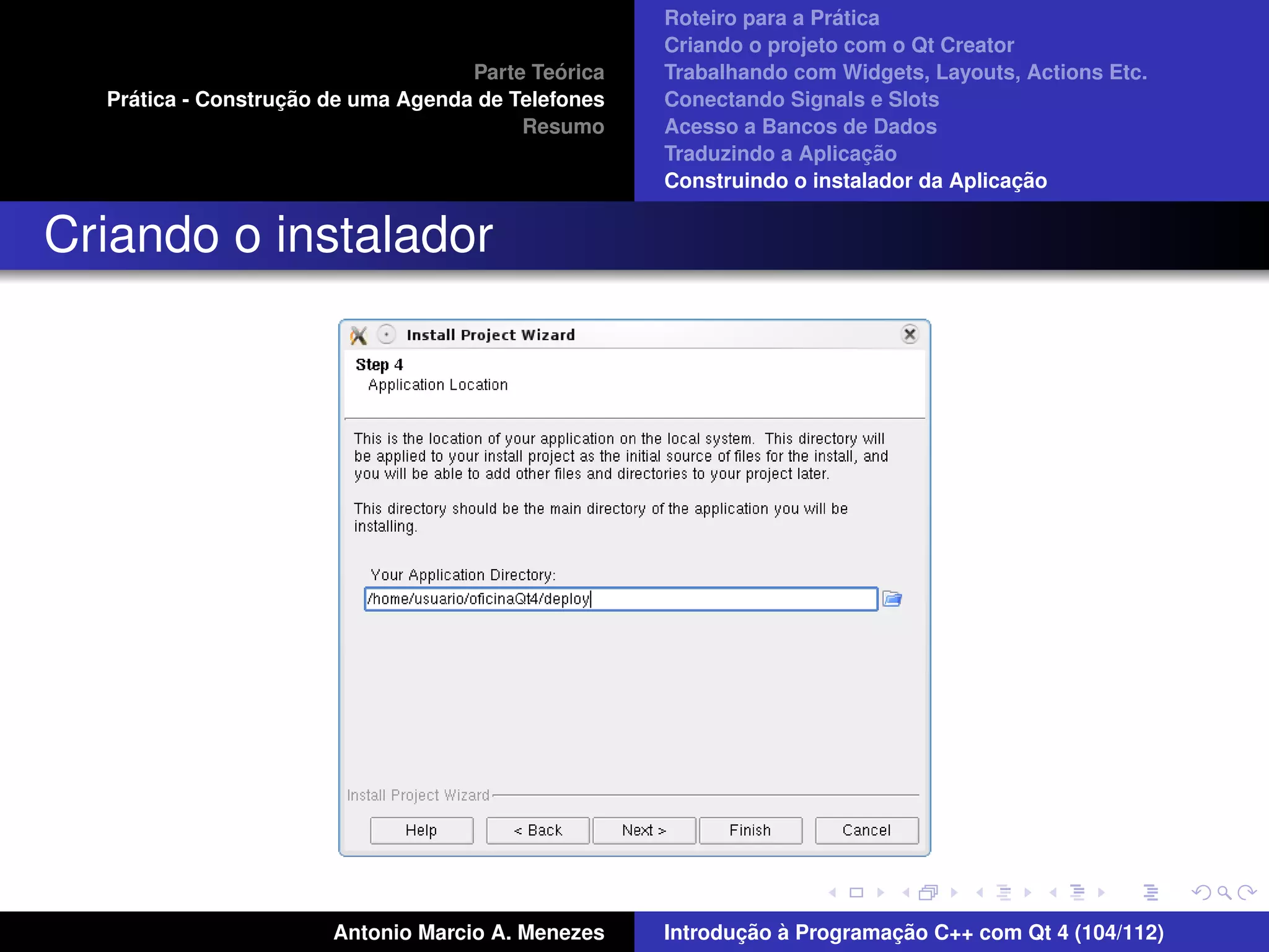´
                                                    Roteiro para a Pratica
                                                    Criando o projeto com o Qt Creator
                                             ´
                                    Parte Teorica   Trabalhando com Widgets, Layouts, Actions Etc.
    ´              ¸˜
  Pratica - Construcao de uma Agenda de Telefones   Conectando Signals e Slots
                                         Resumo     Acesso a Bancos de Dados
                                                                         ¸˜
                                                    Traduzindo a Aplicacao
                                                                                      ¸˜
                                                    Construindo o instalador da Aplicacao


Criando o instalador




                       Antonio Marcio A. Menezes           ¸˜ `          ¸˜
                                                    Introducao a Programacao C++ com Qt 4 (104/112)
 