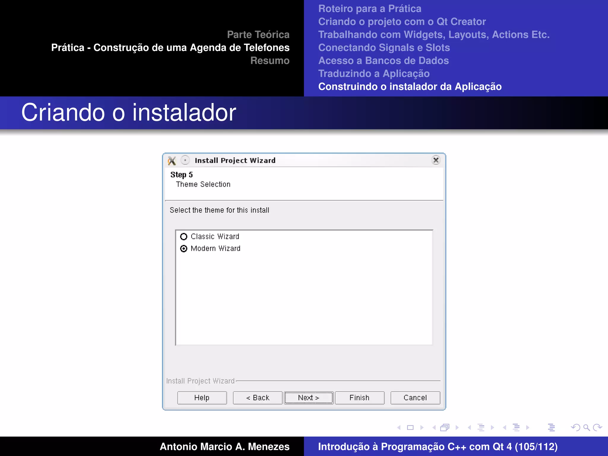´
                                                    Roteiro para a Pratica
                                                    Criando o projeto com o Qt Creator
                                             ´
                                    Parte Teorica   Trabalhando com Widgets, Layouts, Actions Etc.
    ´              ¸˜
  Pratica - Construcao de uma Agenda de Telefones   Conectando Signals e Slots
                                         Resumo     Acesso a Bancos de Dados
                                                                         ¸˜
                                                    Traduzindo a Aplicacao
                                                                                      ¸˜
                                                    Construindo o instalador da Aplicacao


Criando o instalador




                       Antonio Marcio A. Menezes           ¸˜ `          ¸˜
                                                    Introducao a Programacao C++ com Qt 4 (105/112)
 