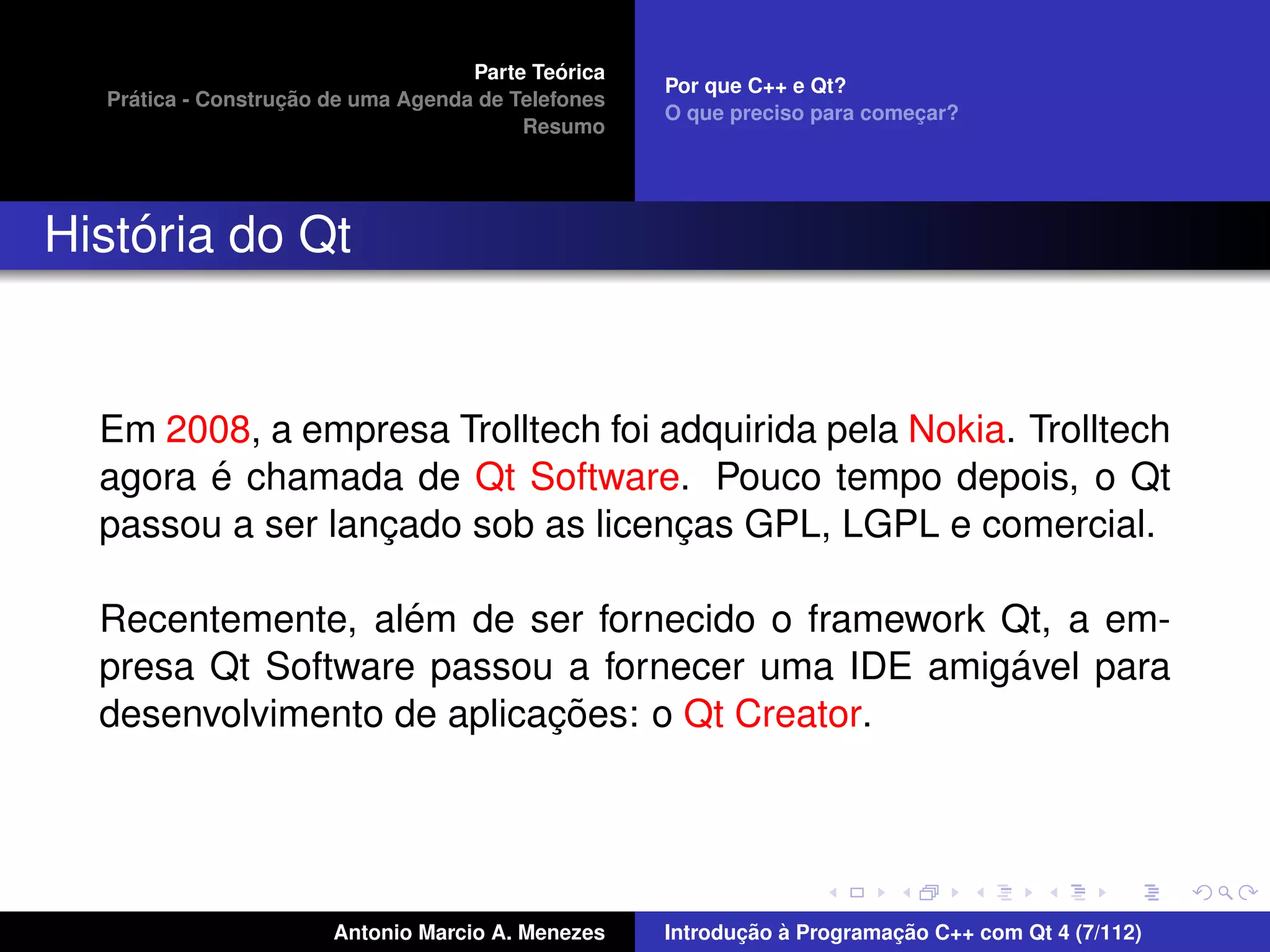 ´
                                    Parte Teorica
                                                    Por que C++ e Qt?
    ´              ¸˜
  Pratica - Construcao de uma Agenda de Telefones
                                                    O que preciso para comecar?
                                                                           ¸
                                         Resumo




    ´
Historia do Qt


  Em 2008, a empresa Trolltech foi adquirida pela Nokia. Trolltech
        ´
  agora e chamada de Qt Software. Pouco tempo depois, o Qt
  passou a ser lancado sob as licencas GPL, LGPL e comercial.
                  ¸                 ¸

                   ´
  Recentemente, alem de ser fornecido o framework Qt, a em-
                                                  ´
  presa Qt Software passou a fornecer uma IDE amigavel para
                           ¸˜
  desenvolvimento de aplicacoes: o Qt Creator.




                       Antonio Marcio A. Menezes           ¸˜ `          ¸˜
                                                    Introducao a Programacao C++ com Qt 4 (7/112)
 