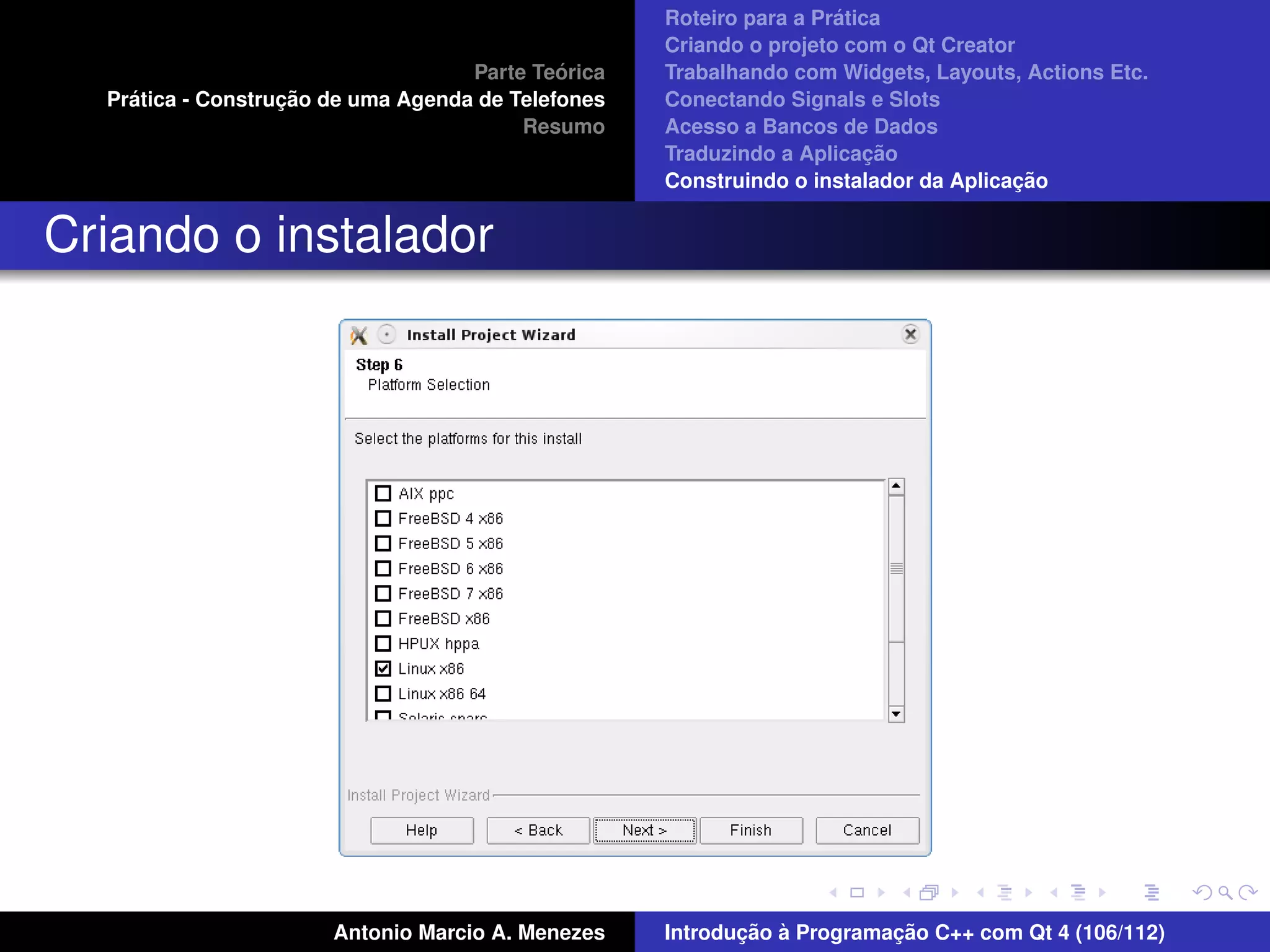 ´
                                                    Roteiro para a Pratica
                                                    Criando o projeto com o Qt Creator
                                             ´
                                    Parte Teorica   Trabalhando com Widgets, Layouts, Actions Etc.
    ´              ¸˜
  Pratica - Construcao de uma Agenda de Telefones   Conectando Signals e Slots
                                         Resumo     Acesso a Bancos de Dados
                                                                         ¸˜
                                                    Traduzindo a Aplicacao
                                                                                      ¸˜
                                                    Construindo o instalador da Aplicacao


Criando o instalador




                       Antonio Marcio A. Menezes           ¸˜ `          ¸˜
                                                    Introducao a Programacao C++ com Qt 4 (106/112)
 