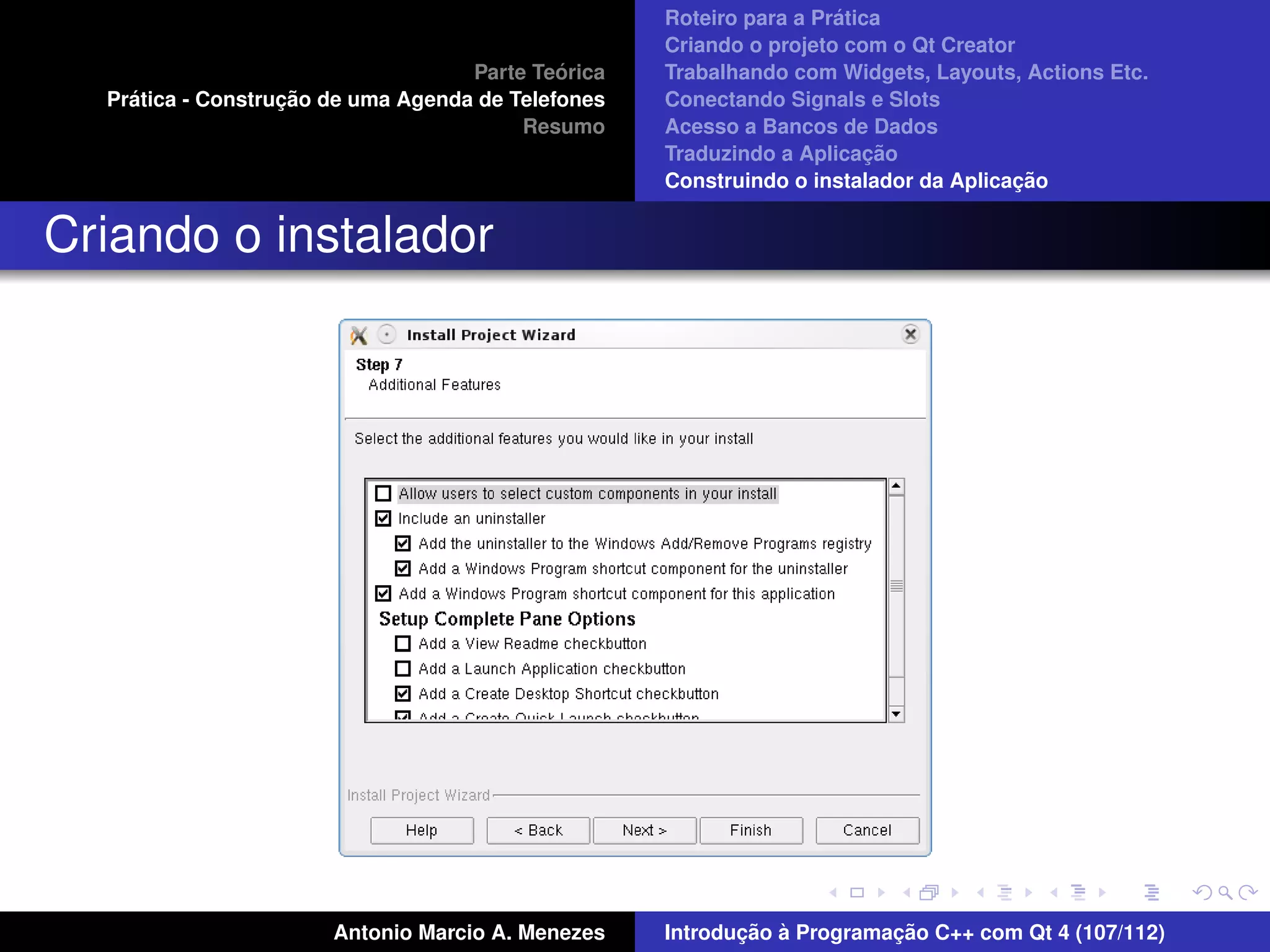 ´
                                                    Roteiro para a Pratica
                                                    Criando o projeto com o Qt Creator
                                             ´
                                    Parte Teorica   Trabalhando com Widgets, Layouts, Actions Etc.
    ´              ¸˜
  Pratica - Construcao de uma Agenda de Telefones   Conectando Signals e Slots
                                         Resumo     Acesso a Bancos de Dados
                                                                         ¸˜
                                                    Traduzindo a Aplicacao
                                                                                      ¸˜
                                                    Construindo o instalador da Aplicacao


Criando o instalador




                       Antonio Marcio A. Menezes           ¸˜ `          ¸˜
                                                    Introducao a Programacao C++ com Qt 4 (107/112)
 