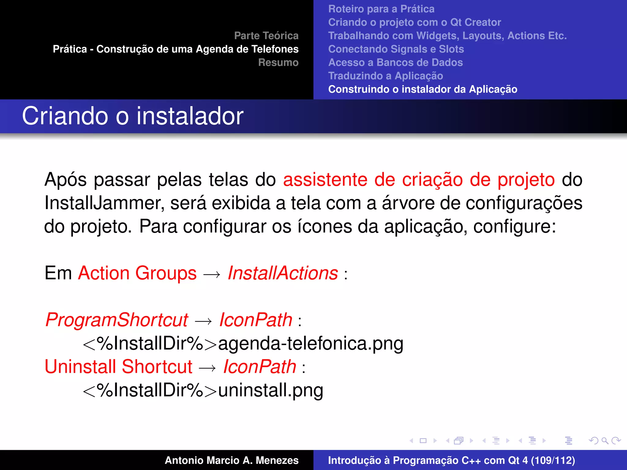 ´
                                                     Roteiro para a Pratica
                                                     Criando o projeto com o Qt Creator
                                              ´
                                     Parte Teorica   Trabalhando com Widgets, Layouts, Actions Etc.
     ´              ¸˜
   Pratica - Construcao de uma Agenda de Telefones   Conectando Signals e Slots
                                          Resumo     Acesso a Bancos de Dados
                                                                          ¸˜
                                                     Traduzindo a Aplicacao
                                                                                       ¸˜
                                                     Construindo o instalador da Aplicacao


Criando o instalador

     ´                                           ¸˜
  Apos passar pelas telas do assistente de criacao de projeto do
                     ´                     ´                 ¸˜
  InstallJammer, sera exibida a tela com a arvore de conﬁguracoes
                                                 ¸˜
  do projeto. Para conﬁgurar os ´cones da aplicacao, conﬁgure:
                                 ı

  Em Action Groups → InstallActions :

  ProgramShortcut → IconPath :
      <%InstallDir%>agenda-telefonica.png
  Uninstall Shortcut → IconPath :
      <%InstallDir%>uninstall.png


                        Antonio Marcio A. Menezes           ¸˜ `          ¸˜
                                                     Introducao a Programacao C++ com Qt 4 (109/112)
 
