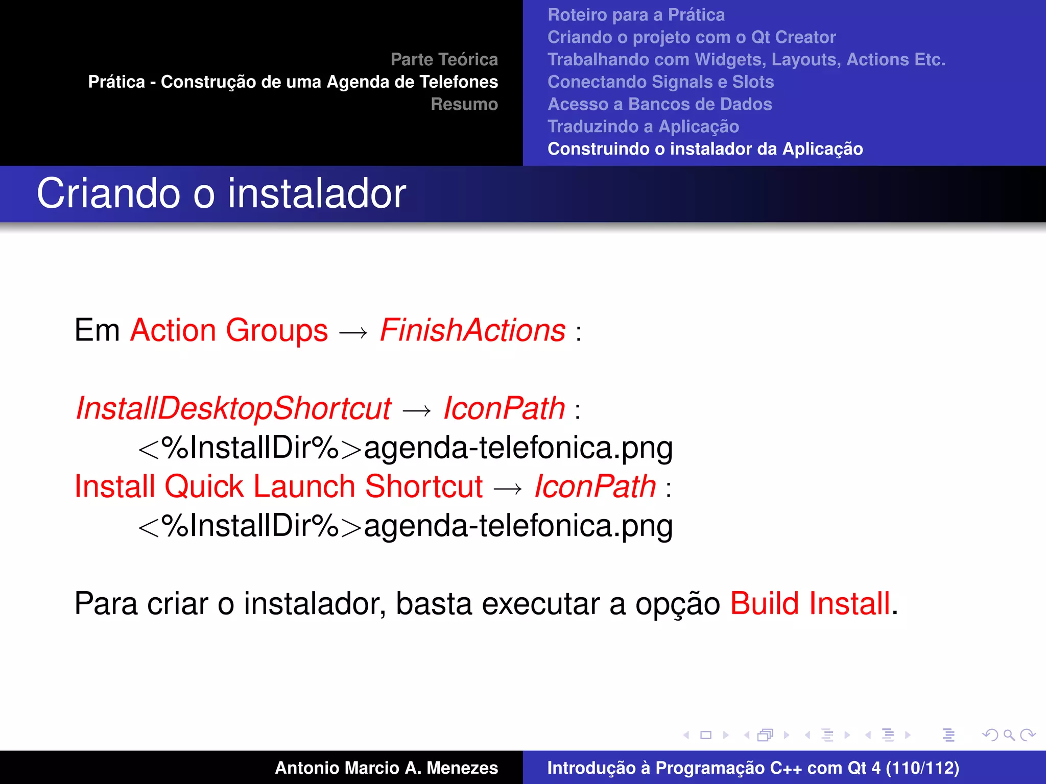 ´
                                                     Roteiro para a Pratica
                                                     Criando o projeto com o Qt Creator
                                              ´
                                     Parte Teorica   Trabalhando com Widgets, Layouts, Actions Etc.
     ´              ¸˜
   Pratica - Construcao de uma Agenda de Telefones   Conectando Signals e Slots
                                          Resumo     Acesso a Bancos de Dados
                                                                          ¸˜
                                                     Traduzindo a Aplicacao
                                                                                       ¸˜
                                                     Construindo o instalador da Aplicacao


Criando o instalador


  Em Action Groups → FinishActions :

  InstallDesktopShortcut → IconPath :
       <%InstallDir%>agenda-telefonica.png
  Install Quick Launch Shortcut → IconPath :
       <%InstallDir%>agenda-telefonica.png

                                              ¸˜
  Para criar o instalador, basta executar a opcao Build Install.




                        Antonio Marcio A. Menezes           ¸˜ `          ¸˜
                                                     Introducao a Programacao C++ com Qt 4 (110/112)
 