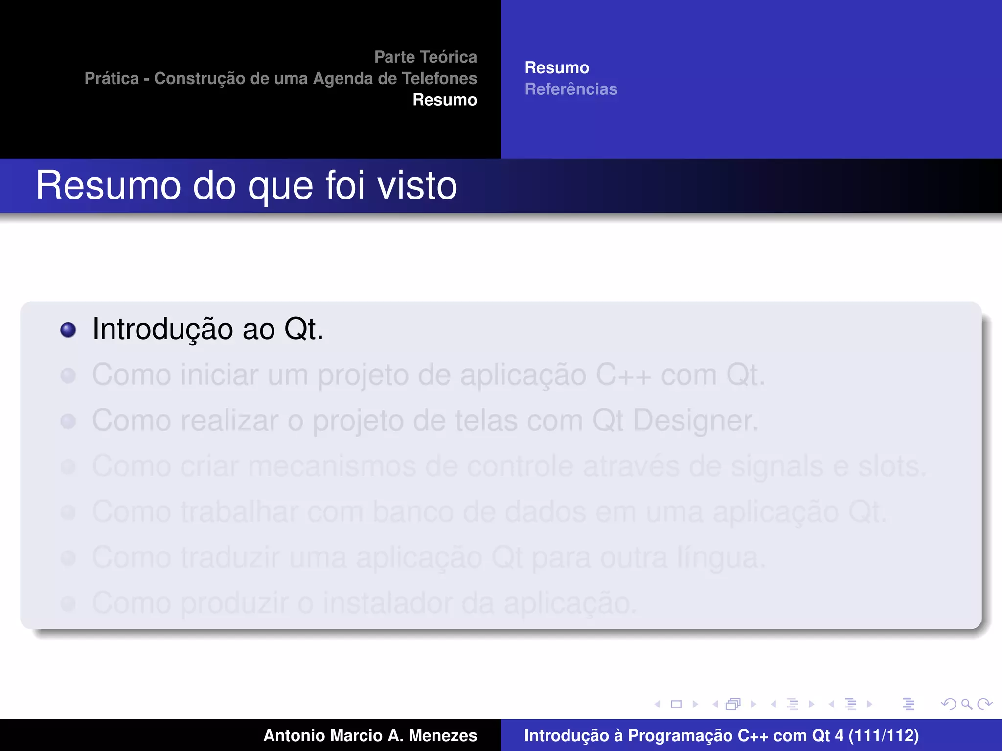 ´
                                    Parte Teorica
                                                    Resumo
    ´              ¸˜
  Pratica - Construcao de uma Agenda de Telefones
                                                         ˆ
                                                    Referencias
                                         Resumo




Resumo do que foi visto


          ¸˜
   Introducao ao Qt.
                                    ¸˜
   Como iniciar um projeto de aplicacao C++ com Qt.
   Como realizar o projeto de telas com Qt Designer.
                                            ´
   Como criar mecanismos de controle atraves de signals e slots.
                                                     ¸˜
   Como trabalhar com banco de dados em uma aplicacao Qt.
                           ¸˜
   Como traduzir uma aplicacao Qt para outra l´ngua.
                                              ı
                                       ¸˜
   Como produzir o instalador da aplicacao.



                       Antonio Marcio A. Menezes           ¸˜ `          ¸˜
                                                    Introducao a Programacao C++ com Qt 4 (111/112)
 