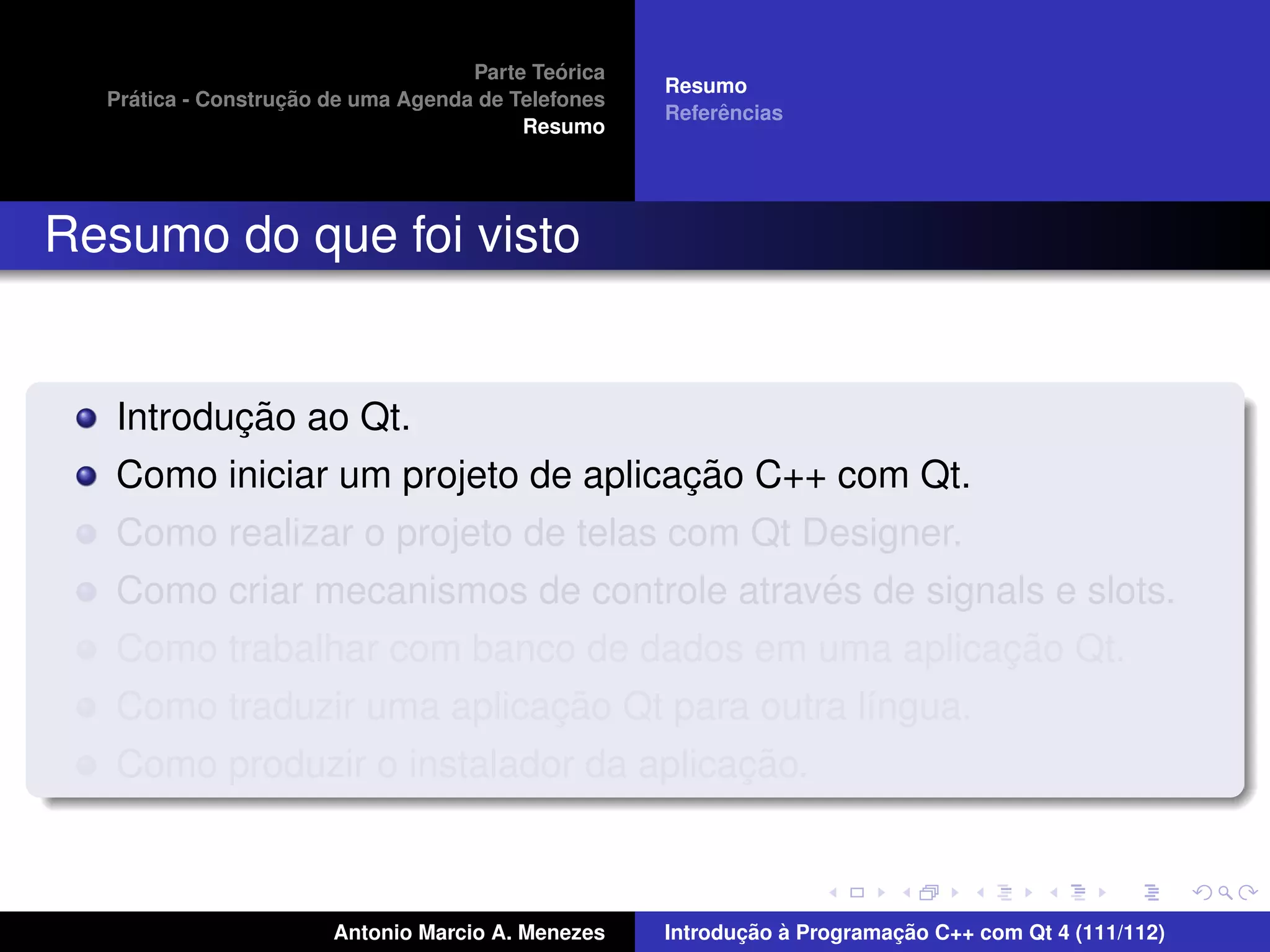 ´
                                    Parte Teorica
                                                    Resumo
    ´              ¸˜
  Pratica - Construcao de uma Agenda de Telefones
                                                         ˆ
                                                    Referencias
                                         Resumo




Resumo do que foi visto


          ¸˜
   Introducao ao Qt.
                                    ¸˜
   Como iniciar um projeto de aplicacao C++ com Qt.
   Como realizar o projeto de telas com Qt Designer.
                                            ´
   Como criar mecanismos de controle atraves de signals e slots.
                                                     ¸˜
   Como trabalhar com banco de dados em uma aplicacao Qt.
                           ¸˜
   Como traduzir uma aplicacao Qt para outra l´ngua.
                                              ı
                                       ¸˜
   Como produzir o instalador da aplicacao.



                       Antonio Marcio A. Menezes           ¸˜ `          ¸˜
                                                    Introducao a Programacao C++ com Qt 4 (111/112)
 