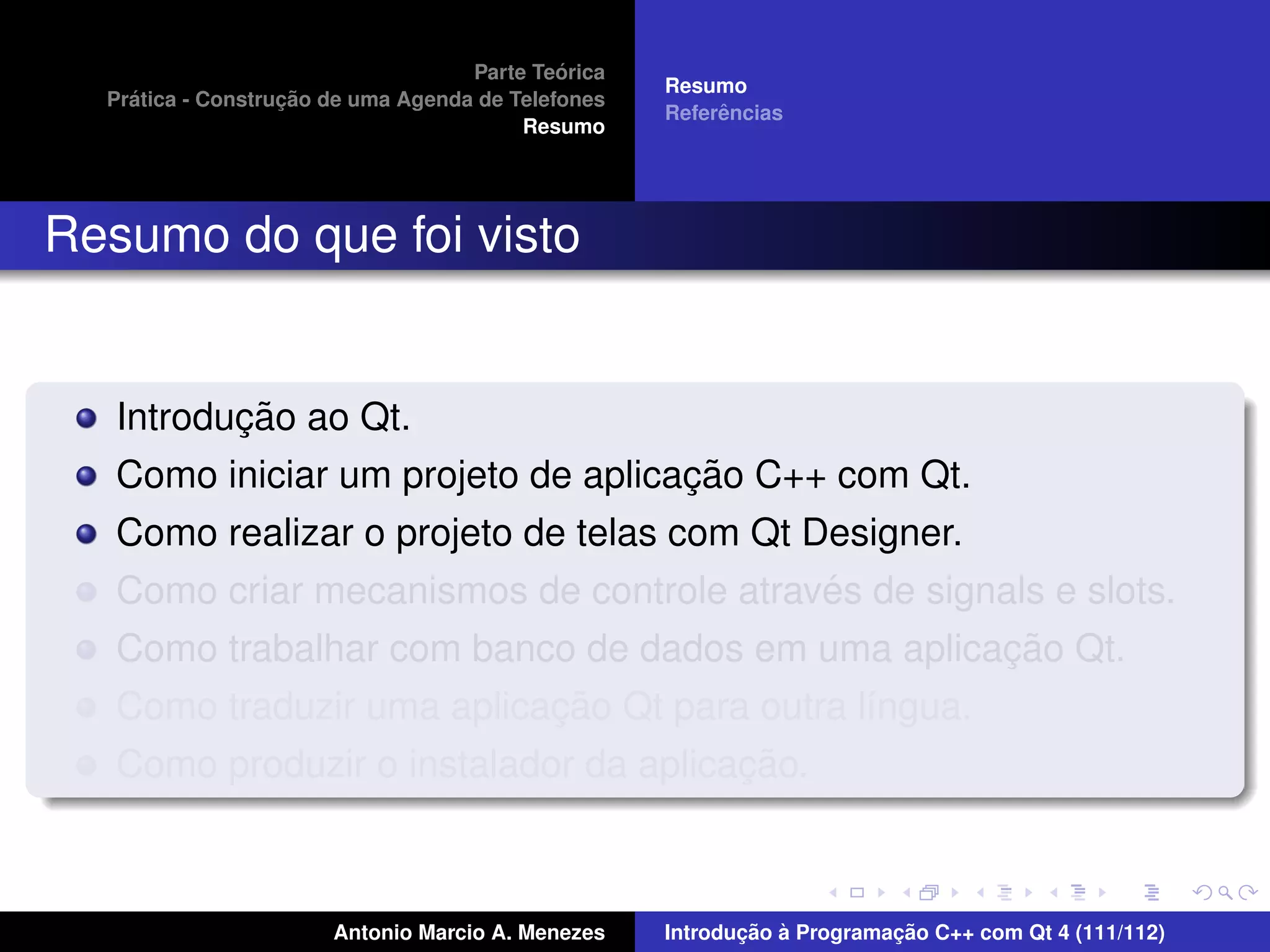 ´
                                    Parte Teorica
                                                    Resumo
    ´              ¸˜
  Pratica - Construcao de uma Agenda de Telefones
                                                         ˆ
                                                    Referencias
                                         Resumo




Resumo do que foi visto


          ¸˜
   Introducao ao Qt.
                                    ¸˜
   Como iniciar um projeto de aplicacao C++ com Qt.
   Como realizar o projeto de telas com Qt Designer.
                                            ´
   Como criar mecanismos de controle atraves de signals e slots.
                                                     ¸˜
   Como trabalhar com banco de dados em uma aplicacao Qt.
                           ¸˜
   Como traduzir uma aplicacao Qt para outra l´ngua.
                                              ı
                                       ¸˜
   Como produzir o instalador da aplicacao.



                       Antonio Marcio A. Menezes           ¸˜ `          ¸˜
                                                    Introducao a Programacao C++ com Qt 4 (111/112)
 