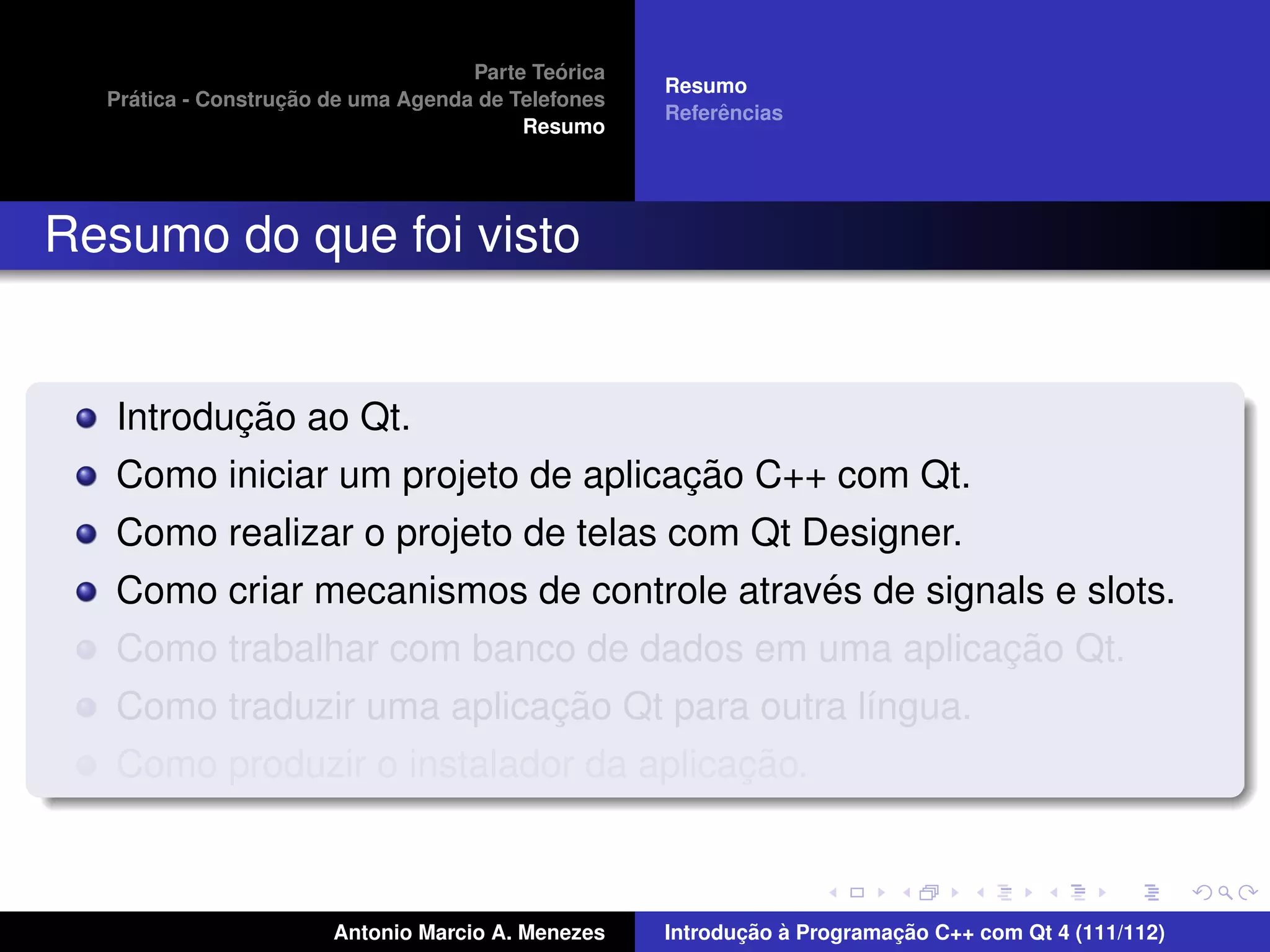 ´
                                    Parte Teorica
                                                    Resumo
    ´              ¸˜
  Pratica - Construcao de uma Agenda de Telefones
                                                         ˆ
                                                    Referencias
                                         Resumo




Resumo do que foi visto


          ¸˜
   Introducao ao Qt.
                                    ¸˜
   Como iniciar um projeto de aplicacao C++ com Qt.
   Como realizar o projeto de telas com Qt Designer.
                                            ´
   Como criar mecanismos de controle atraves de signals e slots.
                                                     ¸˜
   Como trabalhar com banco de dados em uma aplicacao Qt.
                           ¸˜
   Como traduzir uma aplicacao Qt para outra l´ngua.
                                              ı
                                       ¸˜
   Como produzir o instalador da aplicacao.



                       Antonio Marcio A. Menezes           ¸˜ `          ¸˜
                                                    Introducao a Programacao C++ com Qt 4 (111/112)
 