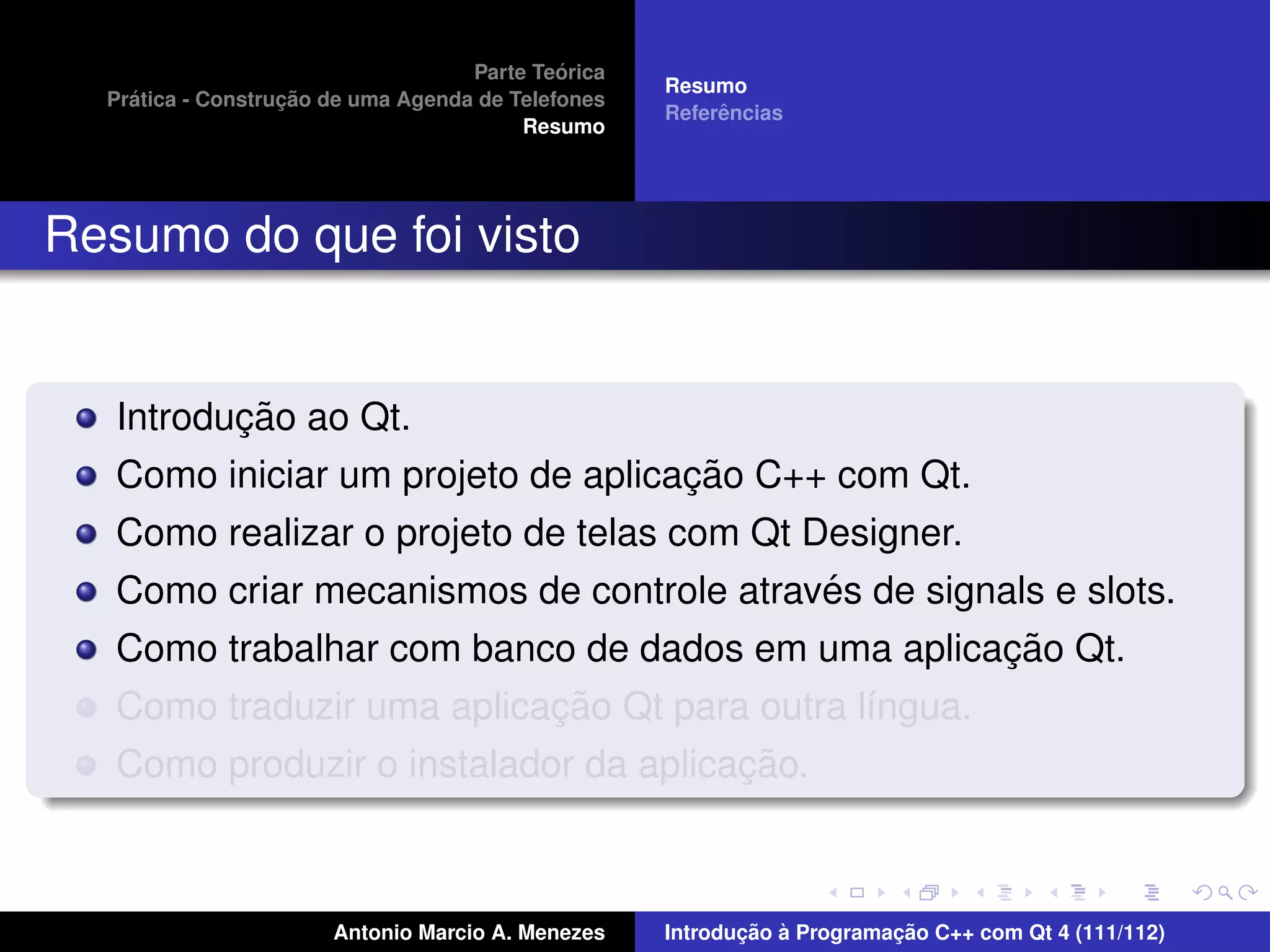 ´
                                    Parte Teorica
                                                    Resumo
    ´              ¸˜
  Pratica - Construcao de uma Agenda de Telefones
                                                         ˆ
                                                    Referencias
                                         Resumo




Resumo do que foi visto


          ¸˜
   Introducao ao Qt.
                                    ¸˜
   Como iniciar um projeto de aplicacao C++ com Qt.
   Como realizar o projeto de telas com Qt Designer.
                                            ´
   Como criar mecanismos de controle atraves de signals e slots.
                                                     ¸˜
   Como trabalhar com banco de dados em uma aplicacao Qt.
                           ¸˜
   Como traduzir uma aplicacao Qt para outra l´ngua.
                                              ı
                                       ¸˜
   Como produzir o instalador da aplicacao.



                       Antonio Marcio A. Menezes           ¸˜ `          ¸˜
                                                    Introducao a Programacao C++ com Qt 4 (111/112)
 