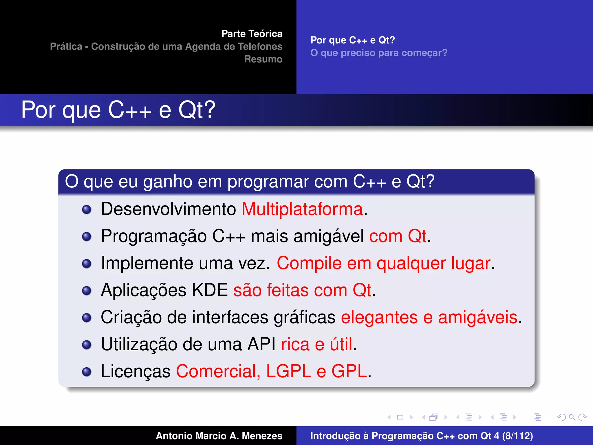 ´
                                    Parte Teorica
                                                    Por que C++ e Qt?
    ´              ¸˜
  Pratica - Construcao de uma Agenda de Telefones
                                                    O que preciso para comecar?
                                                                           ¸
                                         Resumo




Por que C++ e Qt?

     O que eu ganho em programar com C++ e Qt?
            Desenvolvimento Multiplataforma.
                     ¸˜                 ´
            Programacao C++ mais amigavel com Qt.
            Implemente uma vez. Compile em qualquer lugar.
                  ¸˜        ˜
            Aplicacoes KDE sao feitas com Qt.
                  ¸˜                ´                     ´
            Criacao de interfaces graﬁcas elegantes e amigaveis.
                     ¸˜
            Utilizacao de uma API rica e util.
                                         ´
            Licencas Comercial, LGPL e GPL.
                 ¸


                       Antonio Marcio A. Menezes           ¸˜ `          ¸˜
                                                    Introducao a Programacao C++ com Qt 4 (8/112)
 