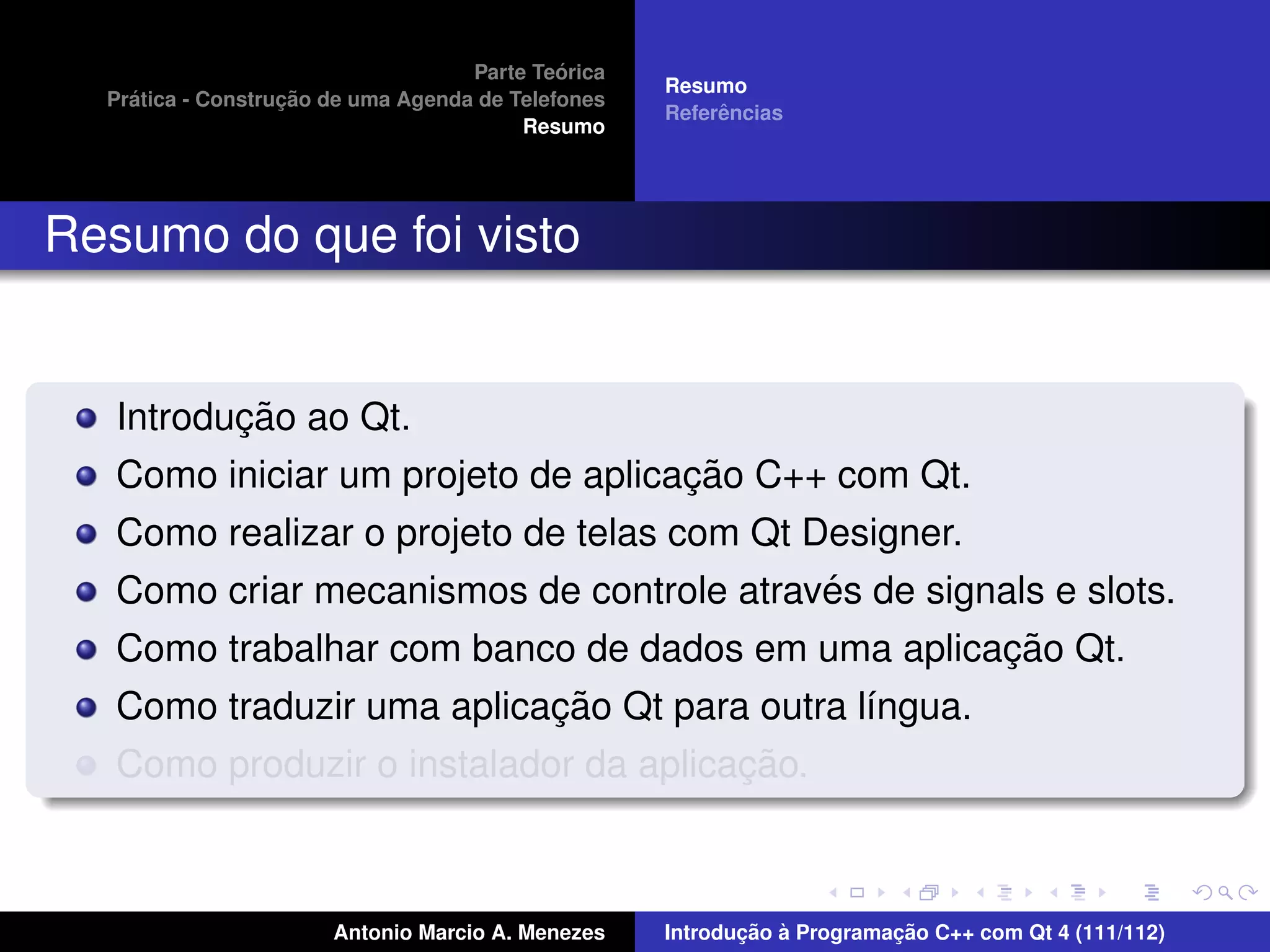 ´
                                    Parte Teorica
                                                    Resumo
    ´              ¸˜
  Pratica - Construcao de uma Agenda de Telefones
                                                         ˆ
                                                    Referencias
                                         Resumo




Resumo do que foi visto


          ¸˜
   Introducao ao Qt.
                                    ¸˜
   Como iniciar um projeto de aplicacao C++ com Qt.
   Como realizar o projeto de telas com Qt Designer.
                                            ´
   Como criar mecanismos de controle atraves de signals e slots.
                                                     ¸˜
   Como trabalhar com banco de dados em uma aplicacao Qt.
                           ¸˜
   Como traduzir uma aplicacao Qt para outra l´ngua.
                                              ı
                                       ¸˜
   Como produzir o instalador da aplicacao.



                       Antonio Marcio A. Menezes           ¸˜ `          ¸˜
                                                    Introducao a Programacao C++ com Qt 4 (111/112)
 