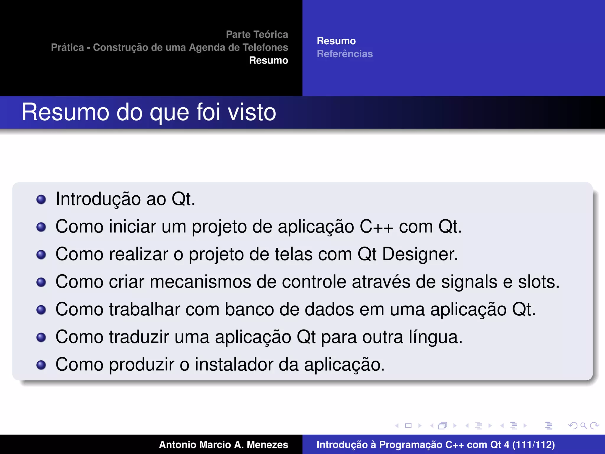 ´
                                    Parte Teorica
                                                    Resumo
    ´              ¸˜
  Pratica - Construcao de uma Agenda de Telefones
                                                         ˆ
                                                    Referencias
                                         Resumo




Resumo do que foi visto


          ¸˜
   Introducao ao Qt.
                                    ¸˜
   Como iniciar um projeto de aplicacao C++ com Qt.
   Como realizar o projeto de telas com Qt Designer.
                                            ´
   Como criar mecanismos de controle atraves de signals e slots.
                                                     ¸˜
   Como trabalhar com banco de dados em uma aplicacao Qt.
                           ¸˜
   Como traduzir uma aplicacao Qt para outra l´ngua.
                                              ı
                                       ¸˜
   Como produzir o instalador da aplicacao.



                       Antonio Marcio A. Menezes           ¸˜ `          ¸˜
                                                    Introducao a Programacao C++ com Qt 4 (111/112)
 
