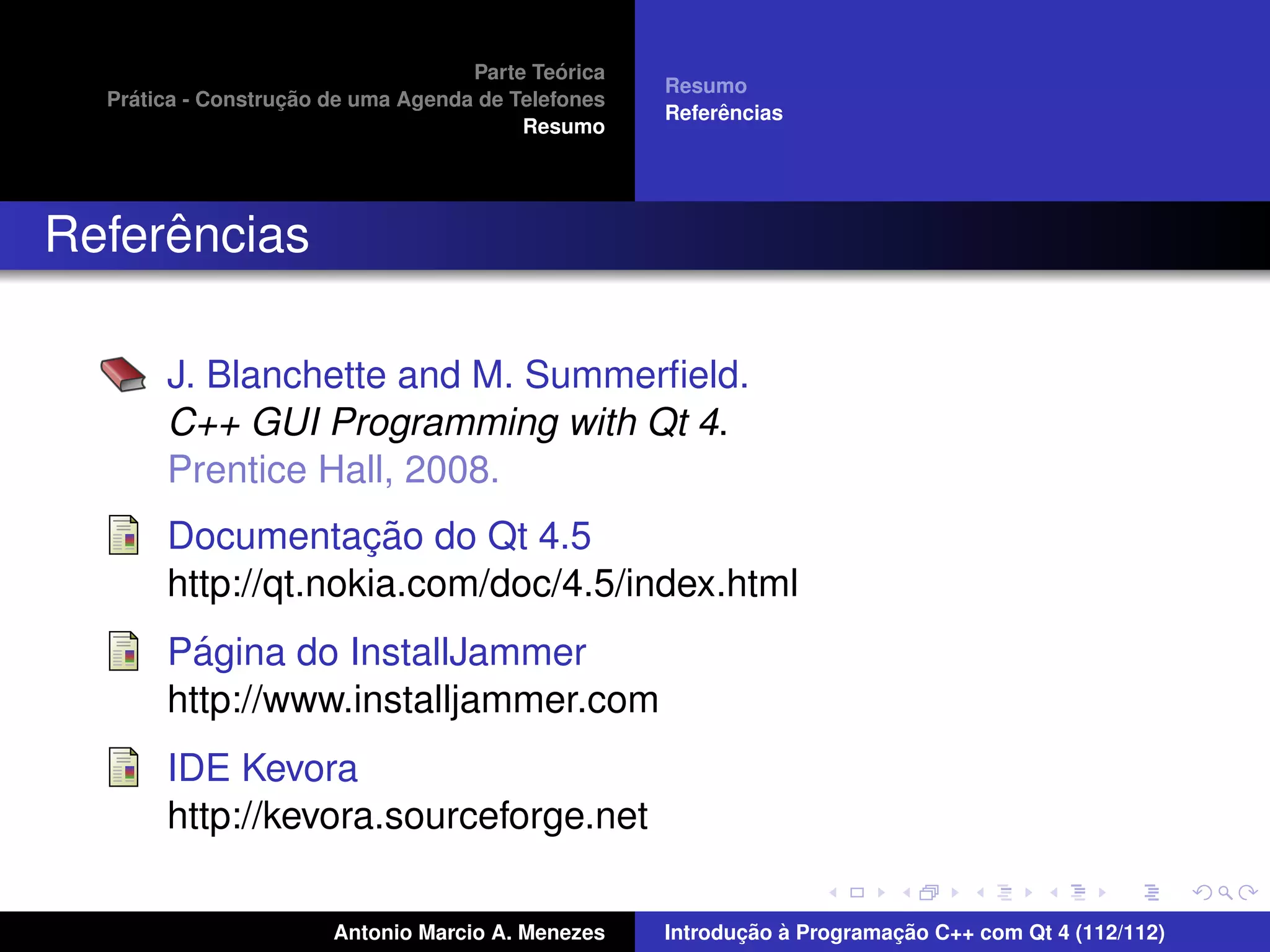 ´
                                    Parte Teorica
                                                    Resumo
    ´              ¸˜
  Pratica - Construcao de uma Agenda de Telefones
                                                         ˆ
                                                    Referencias
                                         Resumo




     ˆ
Referencias

       J. Blanchette and M. Summerﬁeld.
       C++ GUI Programming with Qt 4.
       Prentice Hall, 2008.
                    ¸˜
       Documentacao do Qt 4.5
       http://qt.nokia.com/doc/4.5/index.html
         ´
       Pagina do InstallJammer
       http://www.installjammer.com
       IDE Kevora
       http://kevora.sourceforge.net

                       Antonio Marcio A. Menezes           ¸˜ `          ¸˜
                                                    Introducao a Programacao C++ com Qt 4 (112/112)
 