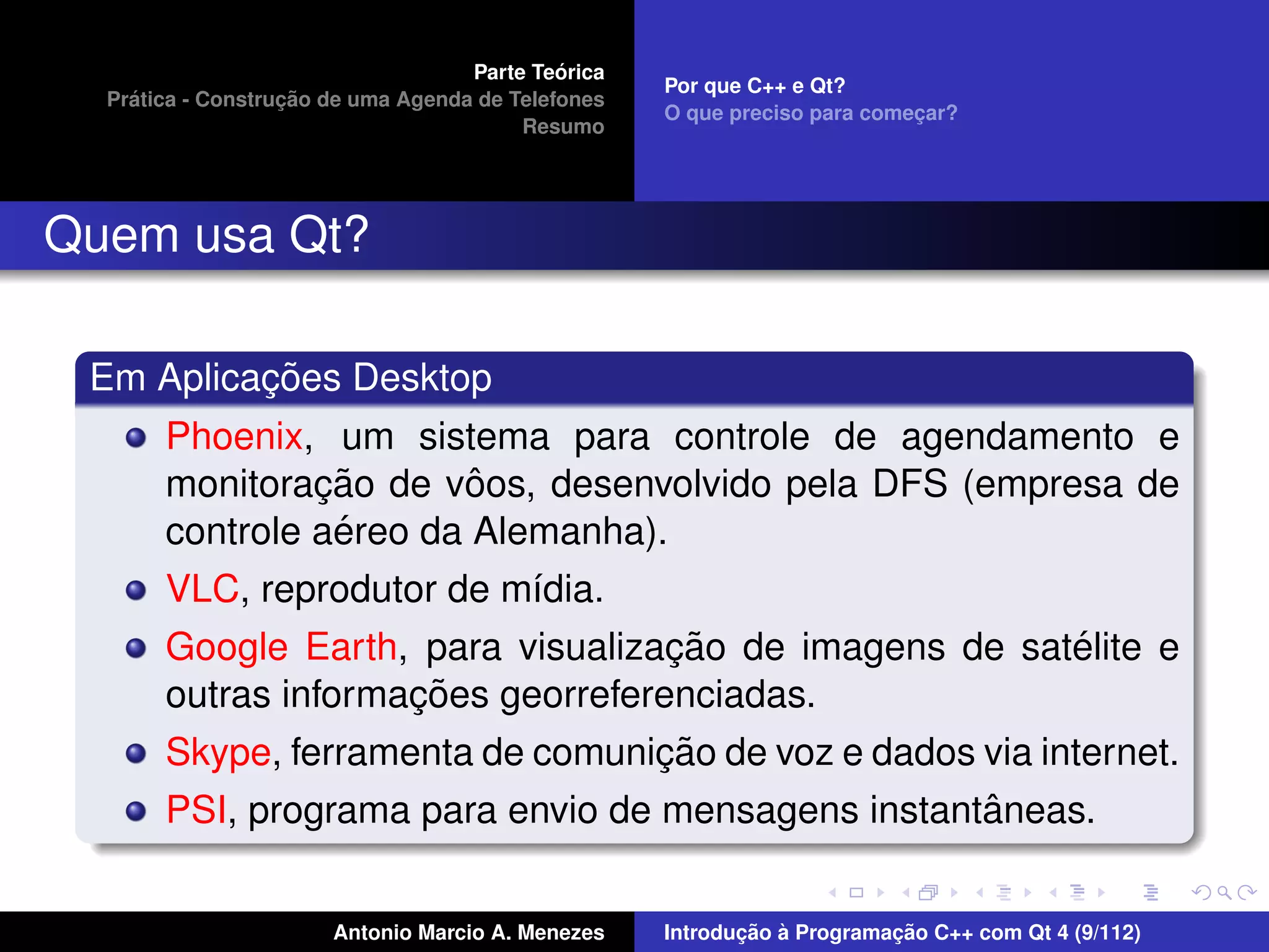´
                                    Parte Teorica
                                                    Por que C++ e Qt?
    ´              ¸˜
  Pratica - Construcao de uma Agenda de Telefones
                                                    O que preciso para comecar?
                                                                           ¸
                                         Resumo




Quem usa Qt?

          ¸˜
 Em Aplicacoes Desktop
       Phoenix, um sistema para controle de agendamento e
                ¸˜       ˆ
       monitoracao de voos, desenvolvido pela DFS (empresa de
                 ´
       controle aereo da Alemanha).
       VLC, reprodutor de m´dia.
                           ı
                                    ¸˜                  ´
       Google Earth, para visualizacao de imagens de satelite e
                     ¸˜
       outras informacoes georreferenciadas.
                                   ¸˜
       Skype, ferramenta de comunicao de voz e dados via internet.
                                                     ˆ
       PSI, programa para envio de mensagens instantaneas.


                       Antonio Marcio A. Menezes           ¸˜ `          ¸˜
                                                    Introducao a Programacao C++ com Qt 4 (9/112)
 
