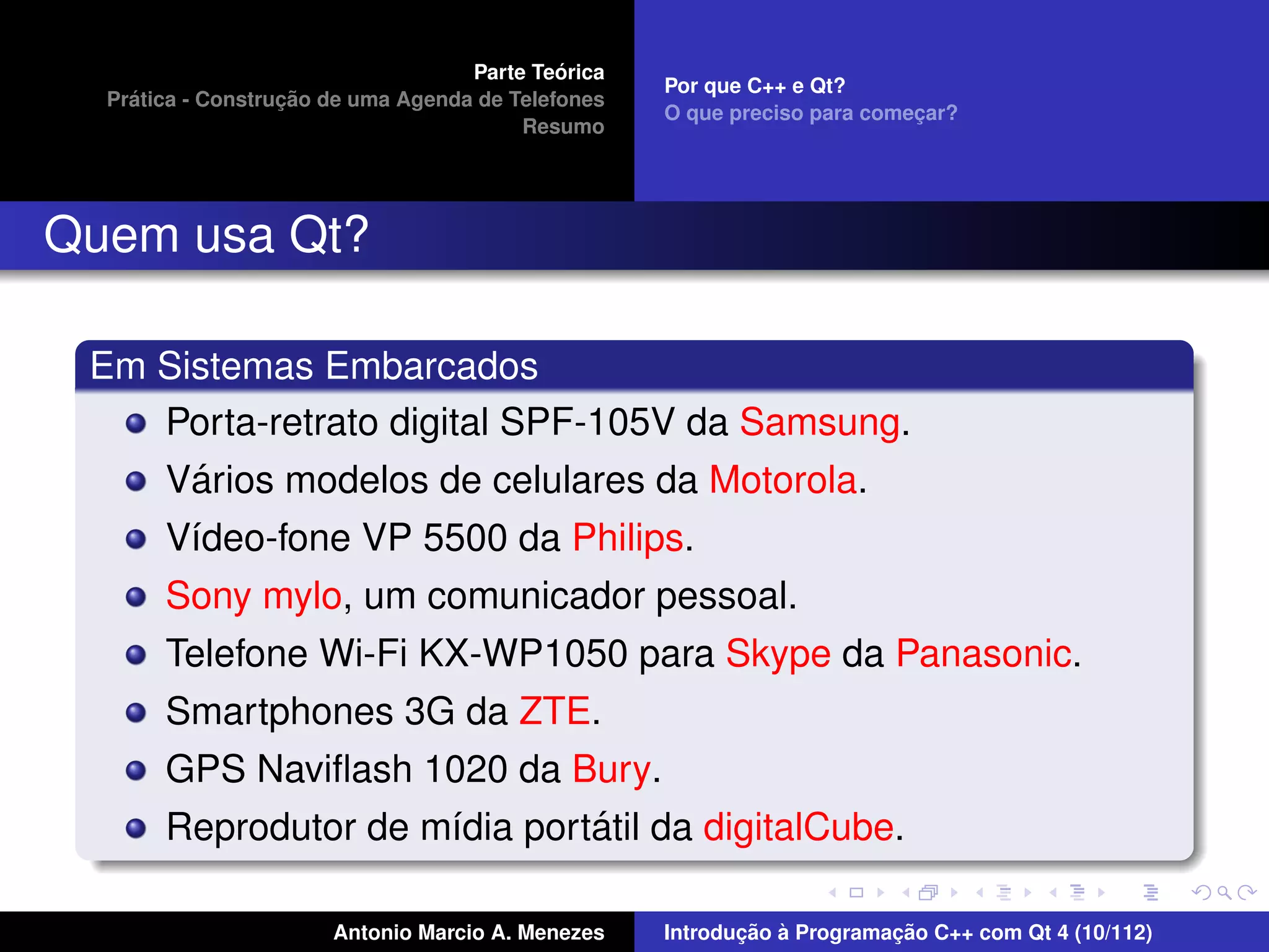 ´
                                    Parte Teorica
                                                    Por que C++ e Qt?
    ´              ¸˜
  Pratica - Construcao de uma Agenda de Telefones
                                                    O que preciso para comecar?
                                                                           ¸
                                         Resumo




Quem usa Qt?

 Em Sistemas Embarcados
    Porta-retrato digital SPF-105V da Samsung.
      ´
    Varios modelos de celulares da Motorola.
       V´deo-fone VP 5500 da Philips.
        ı
       Sony mylo, um comunicador pessoal.
       Telefone Wi-Fi KX-WP1050 para Skype da Panasonic.
       Smartphones 3G da ZTE.
       GPS Naviﬂash 1020 da Bury.
                               ´
       Reprodutor de m´dia portatil da digitalCube.
                      ı

                       Antonio Marcio A. Menezes           ¸˜ `          ¸˜
                                                    Introducao a Programacao C++ com Qt 4 (10/112)
 