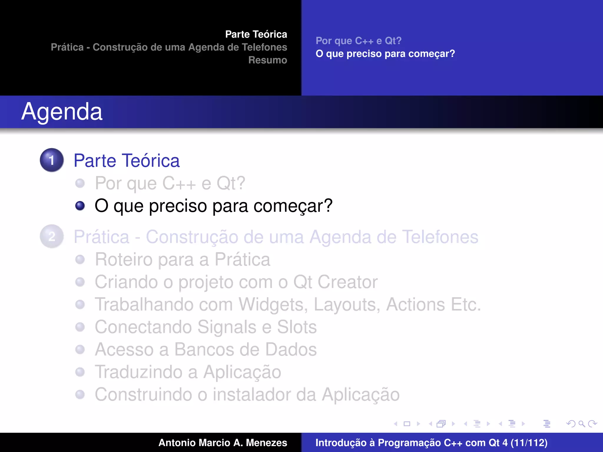 ´
                                    Parte Teorica
                                                    Por que C++ e Qt?
    ´              ¸˜
  Pratica - Construcao de uma Agenda de Telefones
                                                    O que preciso para comecar?
                                                                           ¸
                                         Resumo




Agenda
  1           ´
      Parte Teorica
        Por que C++ e Qt?
        O que preciso para comecar?
                               ¸
  2     ´              ¸˜
      Pratica - Construcao de uma Agenda de Telefones
                          ´
        Roteiro para a Pratica
        Criando o projeto com o Qt Creator
        Trabalhando com Widgets, Layouts, Actions Etc.
        Conectando Signals e Slots
        Acesso a Bancos de Dados
                            ¸˜
        Traduzindo a Aplicacao
                                          ¸˜
        Construindo o instalador da Aplicacao

                       Antonio Marcio A. Menezes           ¸˜ `          ¸˜
                                                    Introducao a Programacao C++ com Qt 4 (11/112)
 