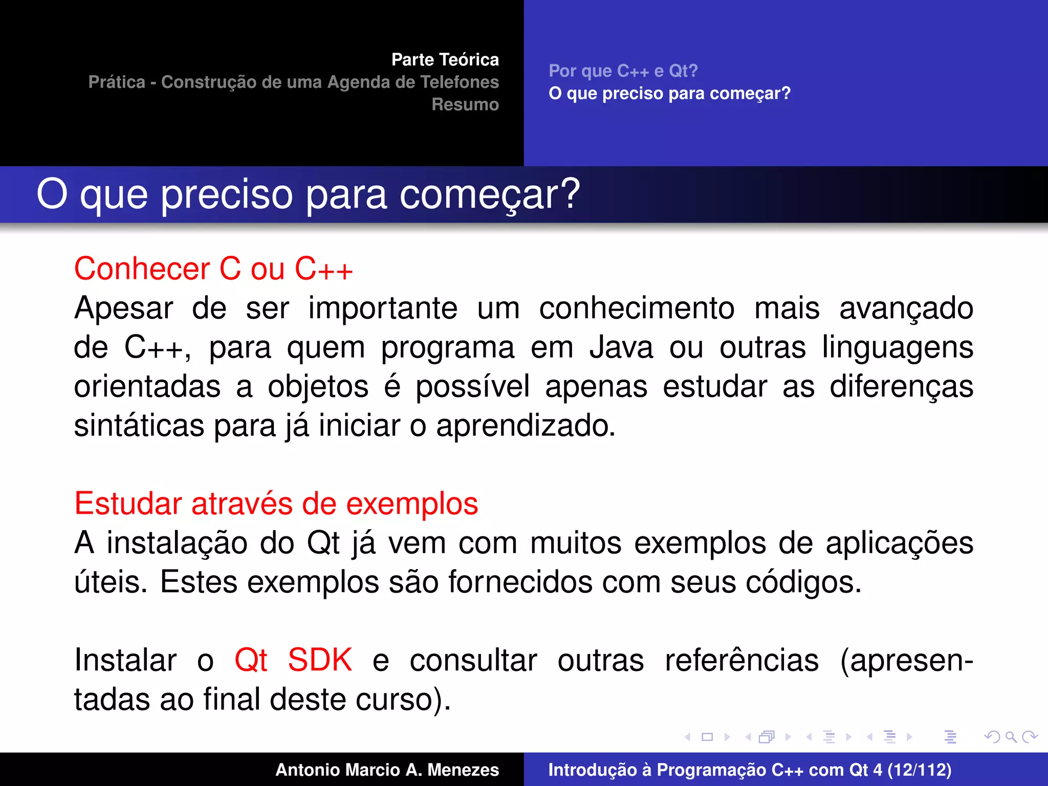 ´
                                    Parte Teorica
                                                    Por que C++ e Qt?
    ´              ¸˜
  Pratica - Construcao de uma Agenda de Telefones
                                                    O que preciso para comecar?
                                                                           ¸
                                         Resumo




O que preciso para comecar?
                       ¸
 Conhecer C ou C++
 Apesar de ser importante um conhecimento mais avancado  ¸
 de C++, para quem programa em Java ou outras linguagens
                          ´
 orientadas a objetos e poss´vel apenas estudar as diferencas
                                 ı                         ¸
     ´            ´
 sintaticas para ja iniciar o aprendizado.

               ´
 Estudar atraves de exemplos
          ¸˜         ´                                  ¸˜
 A instalacao do Qt ja vem com muitos exemplos de aplicacoes
                        ˜                       ´
 uteis. Estes exemplos sao fornecidos com seus codigos.
 ´

                                           ˆ
 Instalar o Qt SDK e consultar outras referencias (apresen-
 tadas ao ﬁnal deste curso).

                       Antonio Marcio A. Menezes           ¸˜ `          ¸˜
                                                    Introducao a Programacao C++ com Qt 4 (12/112)
 