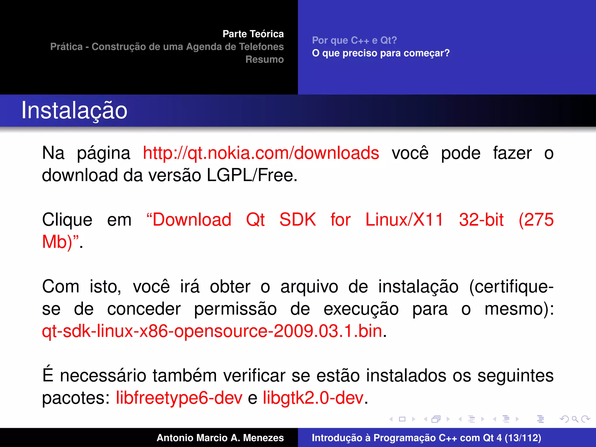 ´
                                    Parte Teorica
                                                    Por que C++ e Qt?
    ´              ¸˜
  Pratica - Construcao de uma Agenda de Telefones
                                                    O que preciso para comecar?
                                                                           ¸
                                         Resumo




       ¸˜
Instalacao
      ´                                     ˆ
 Na pagina http://qt.nokia.com/downloads voce pode fazer o
                 ˜
 download da versao LGPL/Free.

 Clique em “Download Qt SDK for Linux/X11 32-bit (275
 Mb)”.

                ˆ ´                           ¸˜
 Com isto, voce ira obter o arquivo de instalacao (certiﬁque-
                           ˜             ¸˜
 se de conceder permissao de execucao para o mesmo):
 qt-sdk-linux-x86-opensource-2009.03.1.bin.

 ´         ´         ´                  ˜
 E necessario tambem veriﬁcar se estao instalados os seguintes
 pacotes: libfreetype6-dev e libgtk2.0-dev.

                       Antonio Marcio A. Menezes           ¸˜ `          ¸˜
                                                    Introducao a Programacao C++ com Qt 4 (13/112)
 