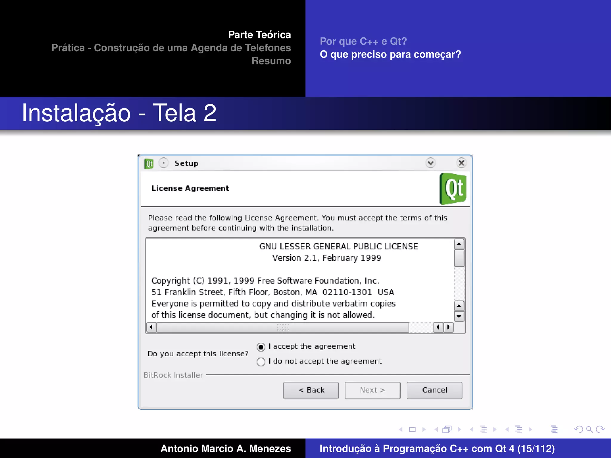 ´
                                    Parte Teorica
                                                    Por que C++ e Qt?
    ´              ¸˜
  Pratica - Construcao de uma Agenda de Telefones
                                                    O que preciso para comecar?
                                                                           ¸
                                         Resumo




       ¸˜
Instalacao - Tela 2




                       Antonio Marcio A. Menezes           ¸˜ `          ¸˜
                                                    Introducao a Programacao C++ com Qt 4 (15/112)
 