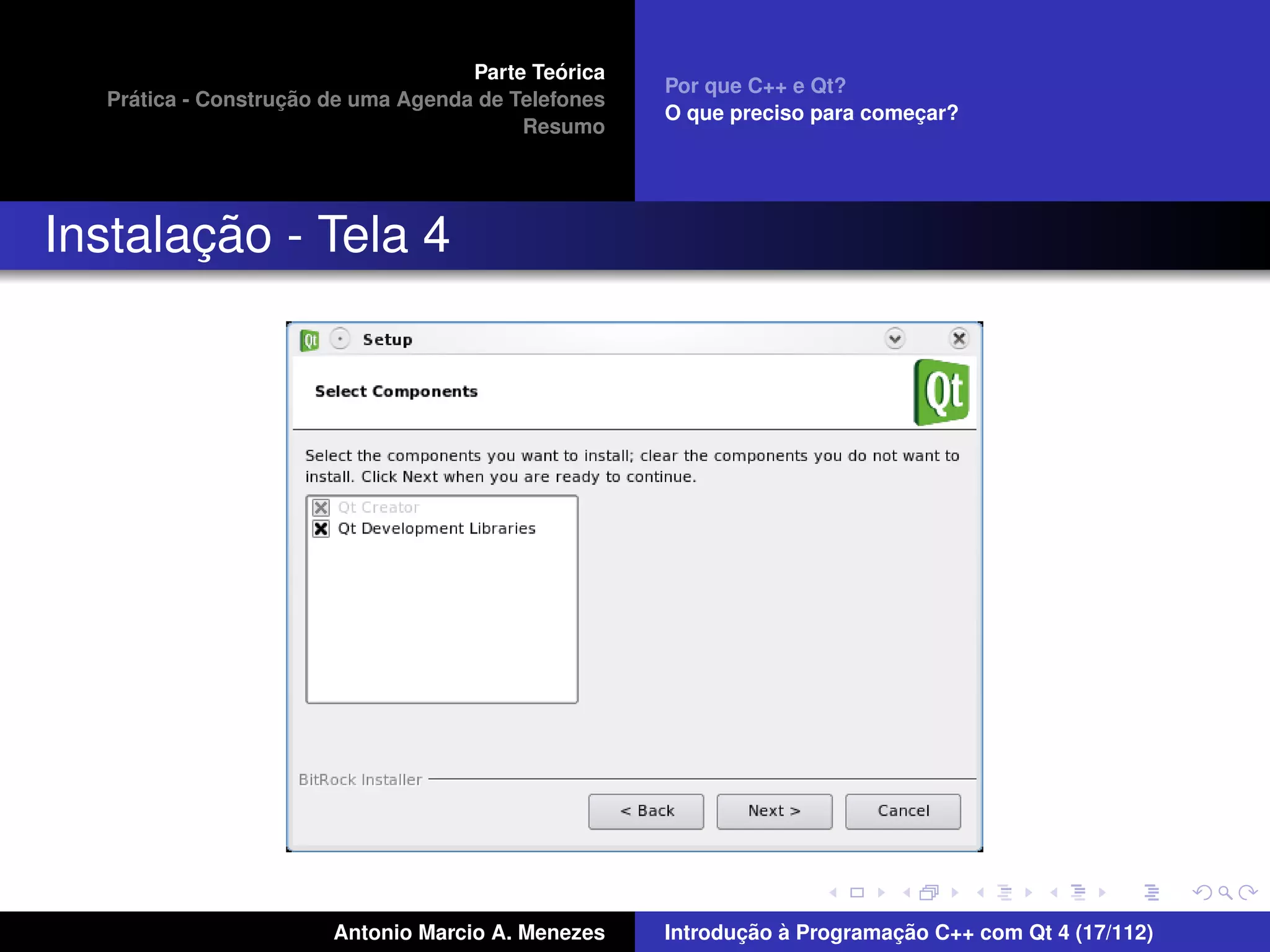 ´
                                    Parte Teorica
                                                    Por que C++ e Qt?
    ´              ¸˜
  Pratica - Construcao de uma Agenda de Telefones
                                                    O que preciso para comecar?
                                                                           ¸
                                         Resumo




       ¸˜
Instalacao - Tela 4




                       Antonio Marcio A. Menezes           ¸˜ `          ¸˜
                                                    Introducao a Programacao C++ com Qt 4 (17/112)
 