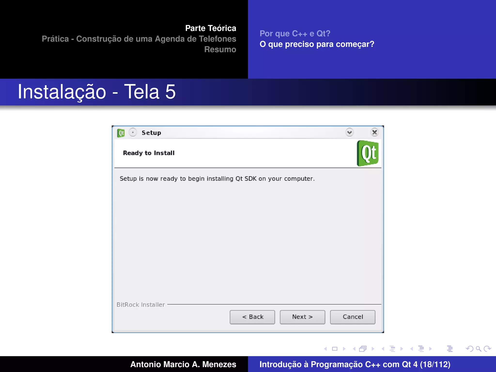 ´
                                    Parte Teorica
                                                    Por que C++ e Qt?
    ´              ¸˜
  Pratica - Construcao de uma Agenda de Telefones
                                                    O que preciso para comecar?
                                                                           ¸
                                         Resumo




       ¸˜
Instalacao - Tela 5




                       Antonio Marcio A. Menezes           ¸˜ `          ¸˜
                                                    Introducao a Programacao C++ com Qt 4 (18/112)
 