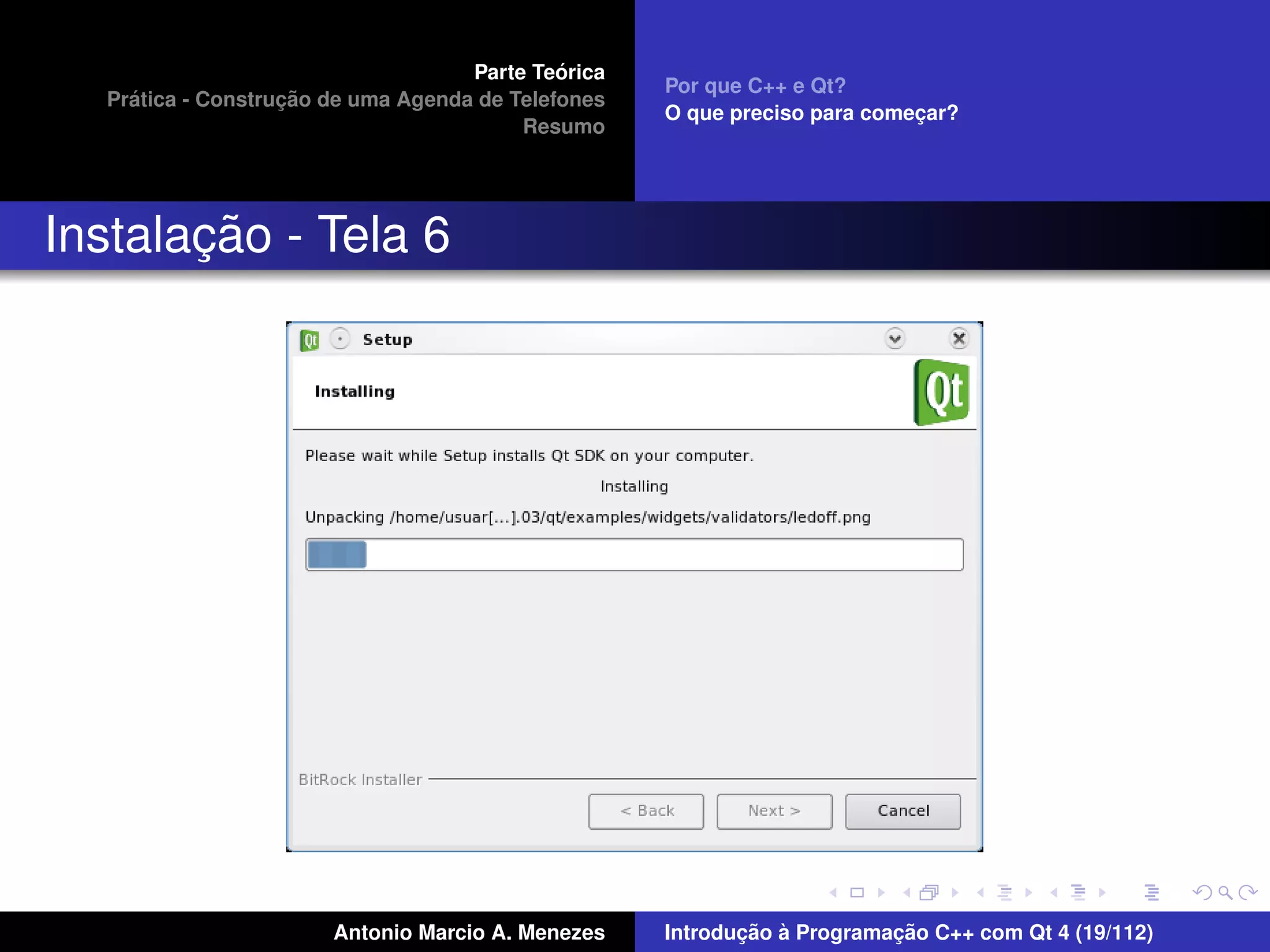 ´
                                    Parte Teorica
                                                    Por que C++ e Qt?
    ´              ¸˜
  Pratica - Construcao de uma Agenda de Telefones
                                                    O que preciso para comecar?
                                                                           ¸
                                         Resumo




       ¸˜
Instalacao - Tela 6




                       Antonio Marcio A. Menezes           ¸˜ `          ¸˜
                                                    Introducao a Programacao C++ com Qt 4 (19/112)
 