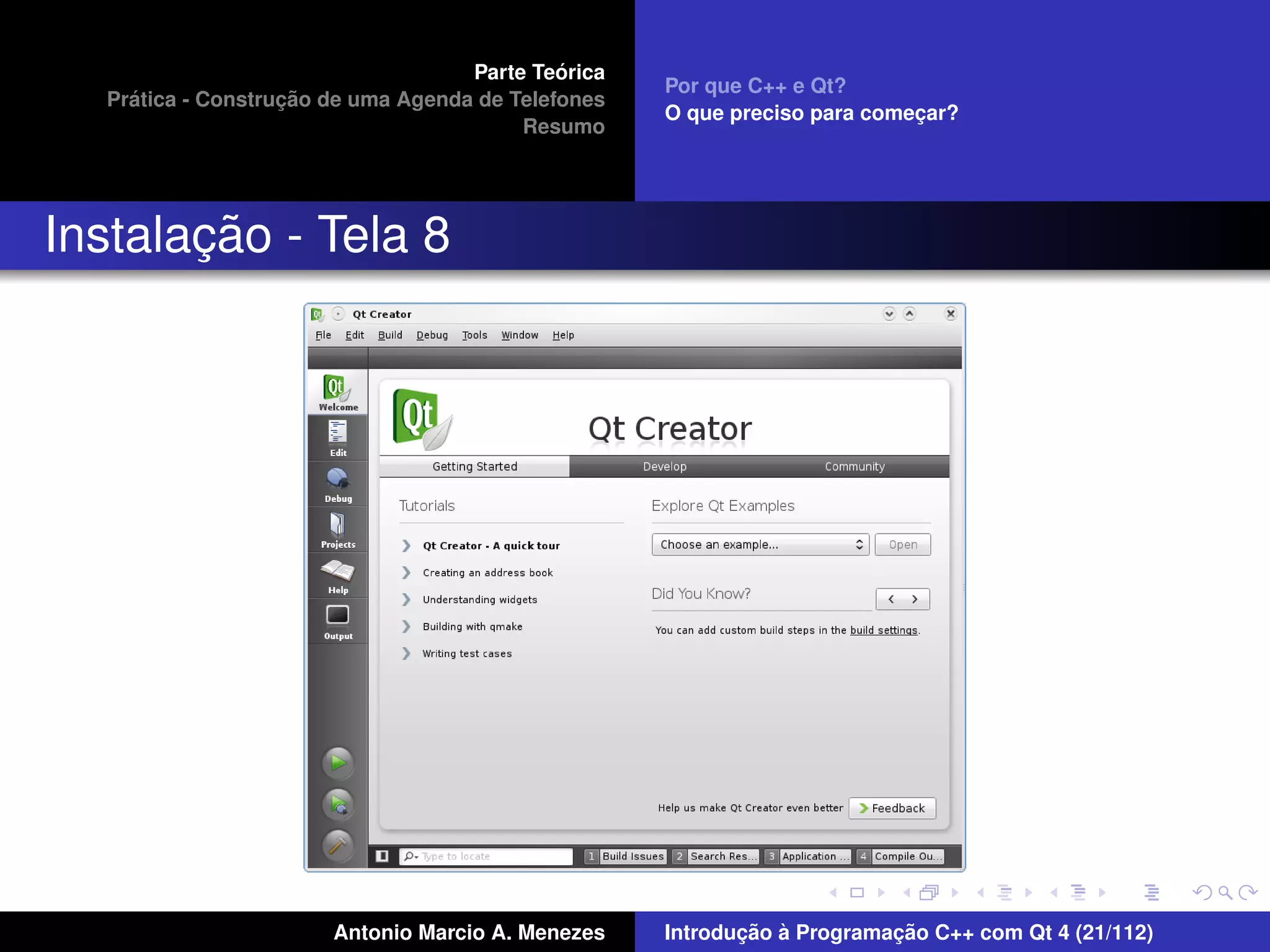 ´
                                    Parte Teorica
                                                    Por que C++ e Qt?
    ´              ¸˜
  Pratica - Construcao de uma Agenda de Telefones
                                                    O que preciso para comecar?
                                                                           ¸
                                         Resumo




       ¸˜
Instalacao - Tela 8




                       Antonio Marcio A. Menezes           ¸˜ `          ¸˜
                                                    Introducao a Programacao C++ com Qt 4 (21/112)
 