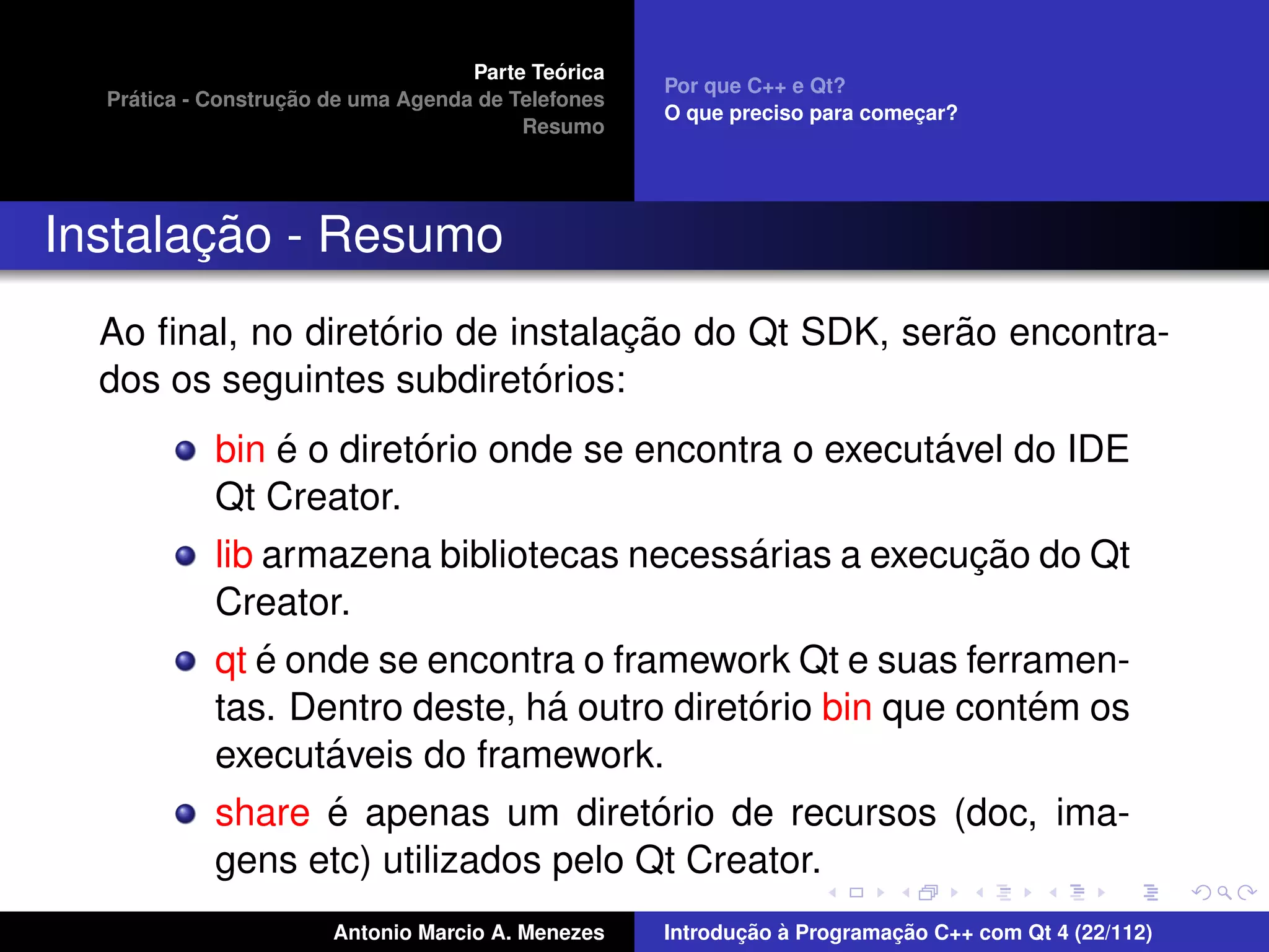 ´
                                    Parte Teorica
                                                    Por que C++ e Qt?
    ´              ¸˜
  Pratica - Construcao de uma Agenda de Telefones
                                                    O que preciso para comecar?
                                                                           ¸
                                         Resumo




       ¸˜
Instalacao - Resumo
                   ´              ¸˜                ˜
  Ao ﬁnal, no diretorio de instalacao do Qt SDK, serao encontra-
                             ´
  dos os seguintes subdiretorios:
                  ´      ´                               ´
            bin e o diretorio onde se encontra o executavel do IDE
            Qt Creator.
                                             ´             ¸˜
            lib armazena bibliotecas necessarias a execucao do Qt
            Creator.
                ´
            qt e onde se encontra o framework Qt e suas ferramen-
                                 ´           ´                ´
            tas. Dentro deste, ha outro diretorio bin que contem os
                    ´
            executaveis do framework.
                    ´                  ´
            share e apenas um diretorio de recursos (doc, ima-
            gens etc) utilizados pelo Qt Creator.
                       Antonio Marcio A. Menezes           ¸˜ `          ¸˜
                                                    Introducao a Programacao C++ com Qt 4 (22/112)
 
