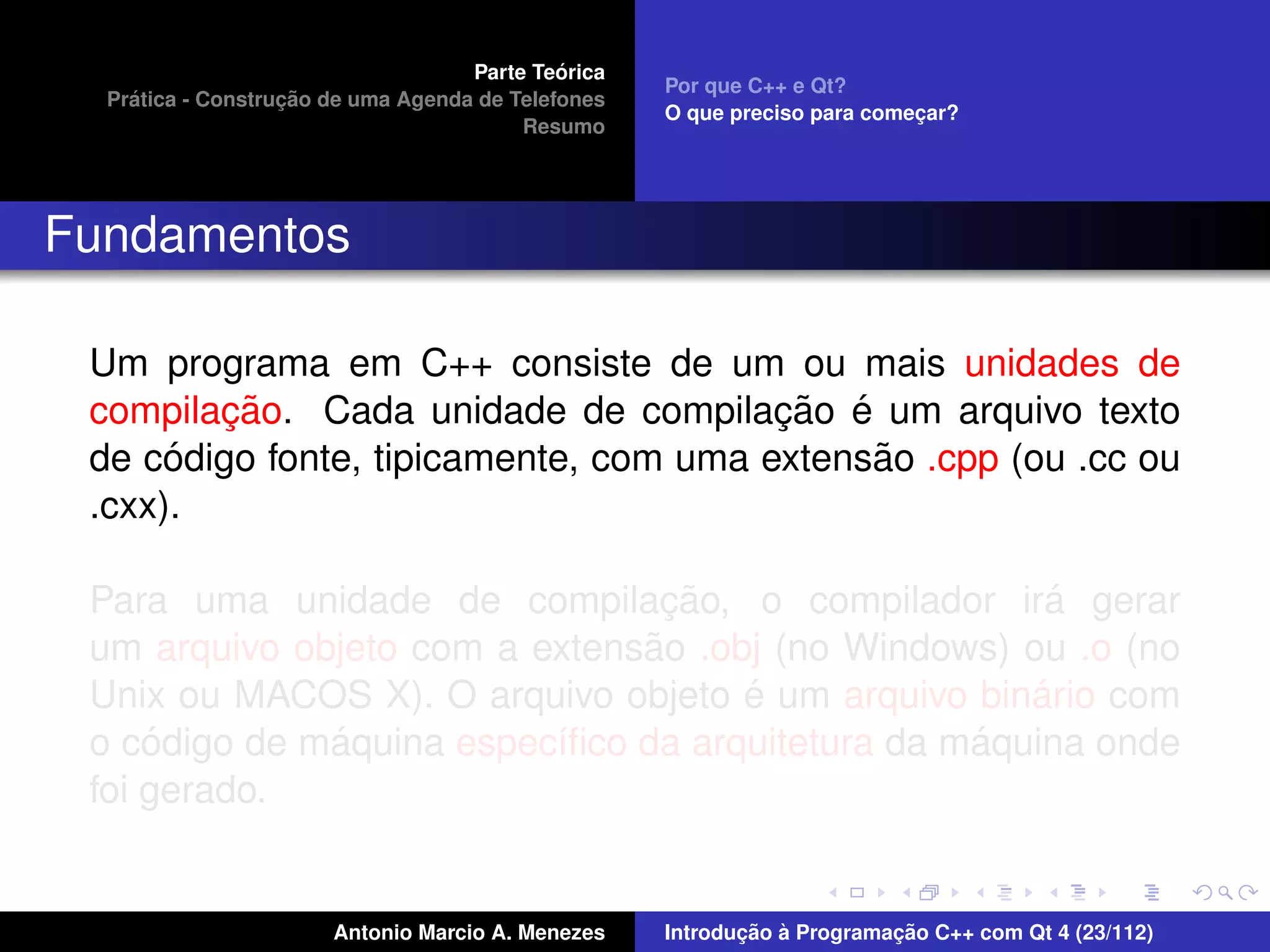 ´
                                    Parte Teorica
                                                    Por que C++ e Qt?
    ´              ¸˜
  Pratica - Construcao de uma Agenda de Telefones
                                                    O que preciso para comecar?
                                                                           ¸
                                         Resumo




Fundamentos

 Um programa em C++ consiste de um ou mais unidades de
        ¸˜                              ¸˜ ´
 compilacao. Cada unidade de compilacao e um arquivo texto
      ´                                      ˜
 de codigo fonte, tipicamente, com uma extensao .cpp (ou .cc ou
 .cxx).

                                 ¸˜                   ´
 Para uma unidade de compilacao, o compilador ira gerar
                               ˜
 um arquivo objeto com a extensao .obj (no Windows) ou .o (no
                                     ´               ´
 Unix ou MACOS X). O arquivo objeto e um arquivo binario com
     ´        ´                                   ´
 o codigo de maquina espec´ﬁco da arquitetura da maquina onde
                          ı
 foi gerado.


                       Antonio Marcio A. Menezes           ¸˜ `          ¸˜
                                                    Introducao a Programacao C++ com Qt 4 (23/112)
 