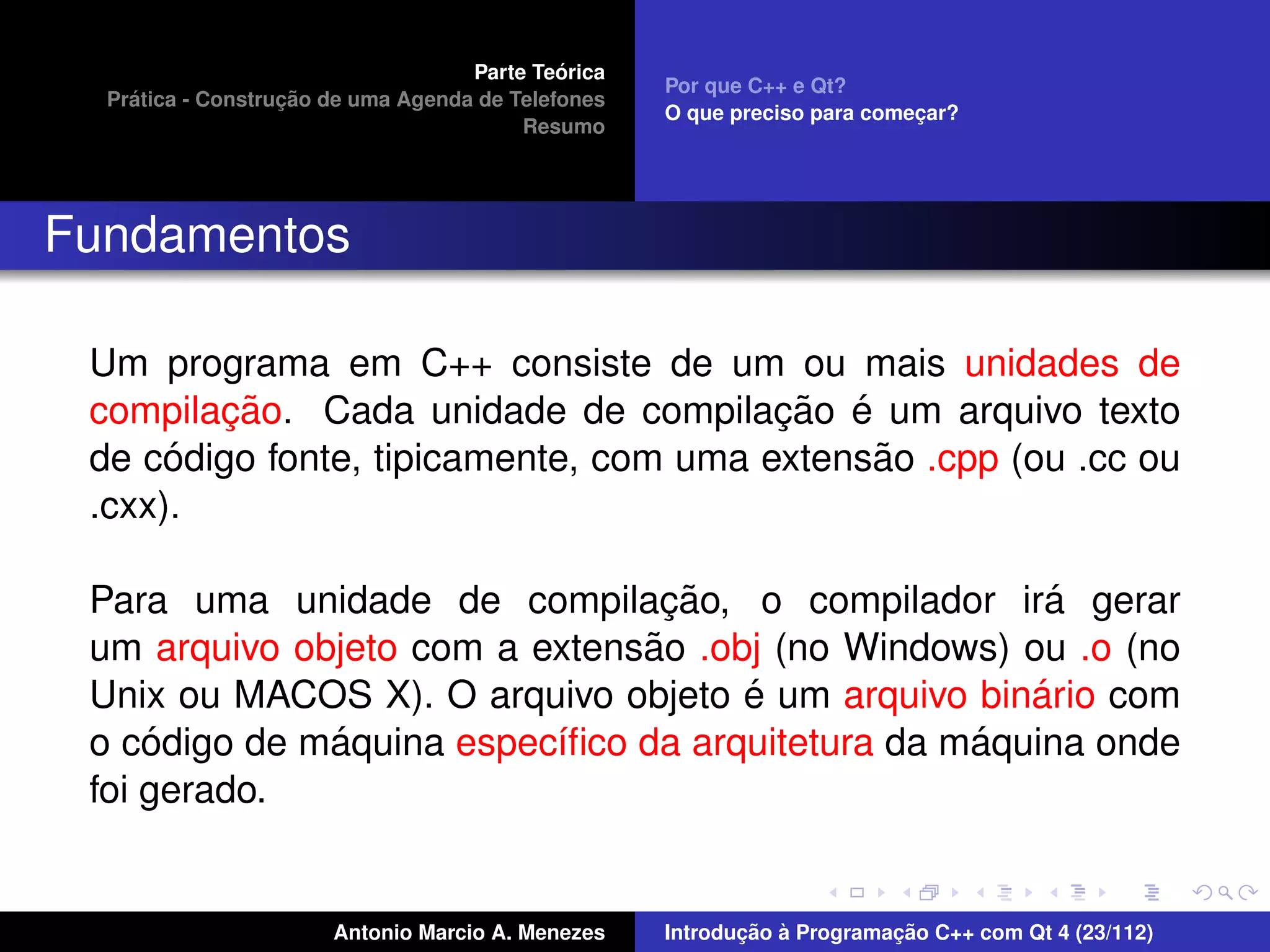 ´
                                    Parte Teorica
                                                    Por que C++ e Qt?
    ´              ¸˜
  Pratica - Construcao de uma Agenda de Telefones
                                                    O que preciso para comecar?
                                                                           ¸
                                         Resumo




Fundamentos

 Um programa em C++ consiste de um ou mais unidades de
        ¸˜                              ¸˜ ´
 compilacao. Cada unidade de compilacao e um arquivo texto
      ´                                      ˜
 de codigo fonte, tipicamente, com uma extensao .cpp (ou .cc ou
 .cxx).

                                 ¸˜                   ´
 Para uma unidade de compilacao, o compilador ira gerar
                               ˜
 um arquivo objeto com a extensao .obj (no Windows) ou .o (no
                                     ´               ´
 Unix ou MACOS X). O arquivo objeto e um arquivo binario com
     ´        ´                                   ´
 o codigo de maquina espec´ﬁco da arquitetura da maquina onde
                          ı
 foi gerado.


                       Antonio Marcio A. Menezes           ¸˜ `          ¸˜
                                                    Introducao a Programacao C++ com Qt 4 (23/112)
 