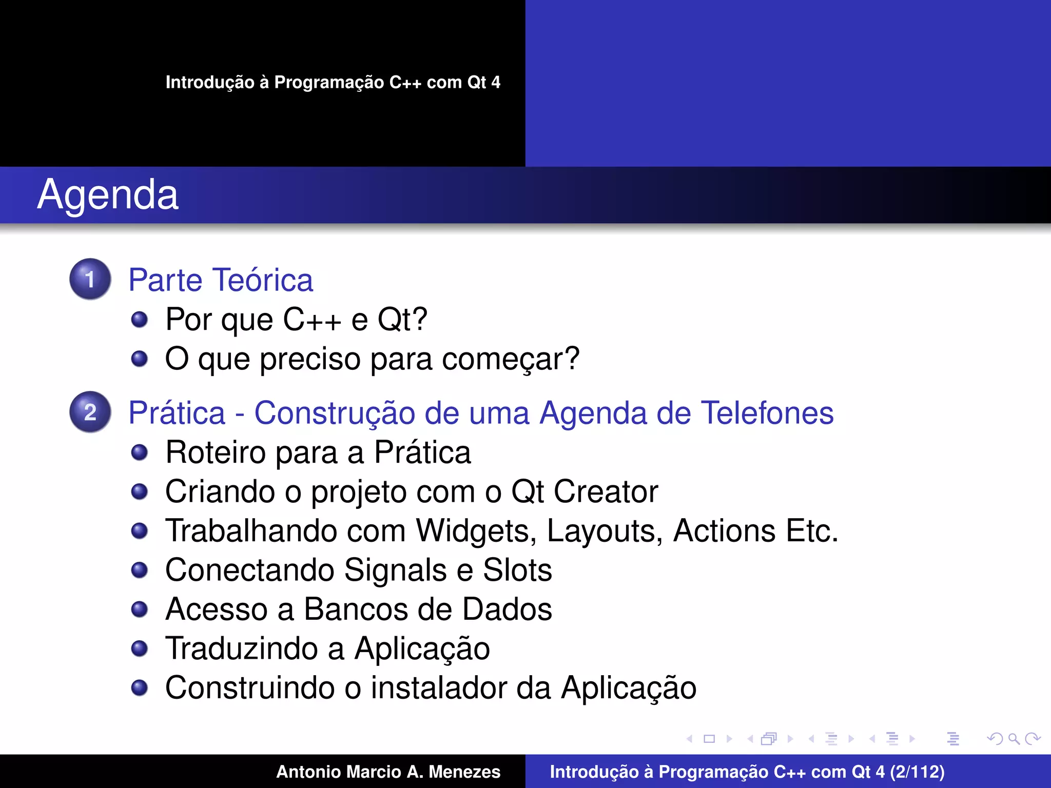 ¸˜ `          ¸˜
        Introducao a Programacao C++ com Qt 4




Agenda
  1           ´
      Parte Teorica
        Por que C++ e Qt?
        O que preciso para comecar?
                               ¸
  2     ´              ¸˜
      Pratica - Construcao de uma Agenda de Telefones
                          ´
        Roteiro para a Pratica
        Criando o projeto com o Qt Creator
        Trabalhando com Widgets, Layouts, Actions Etc.
        Conectando Signals e Slots
        Acesso a Bancos de Dados
                            ¸˜
        Traduzindo a Aplicacao
                                          ¸˜
        Construindo o instalador da Aplicacao

                    Antonio Marcio A. Menezes          ¸˜ `          ¸˜
                                                Introducao a Programacao C++ com Qt 4 (2/112)
 