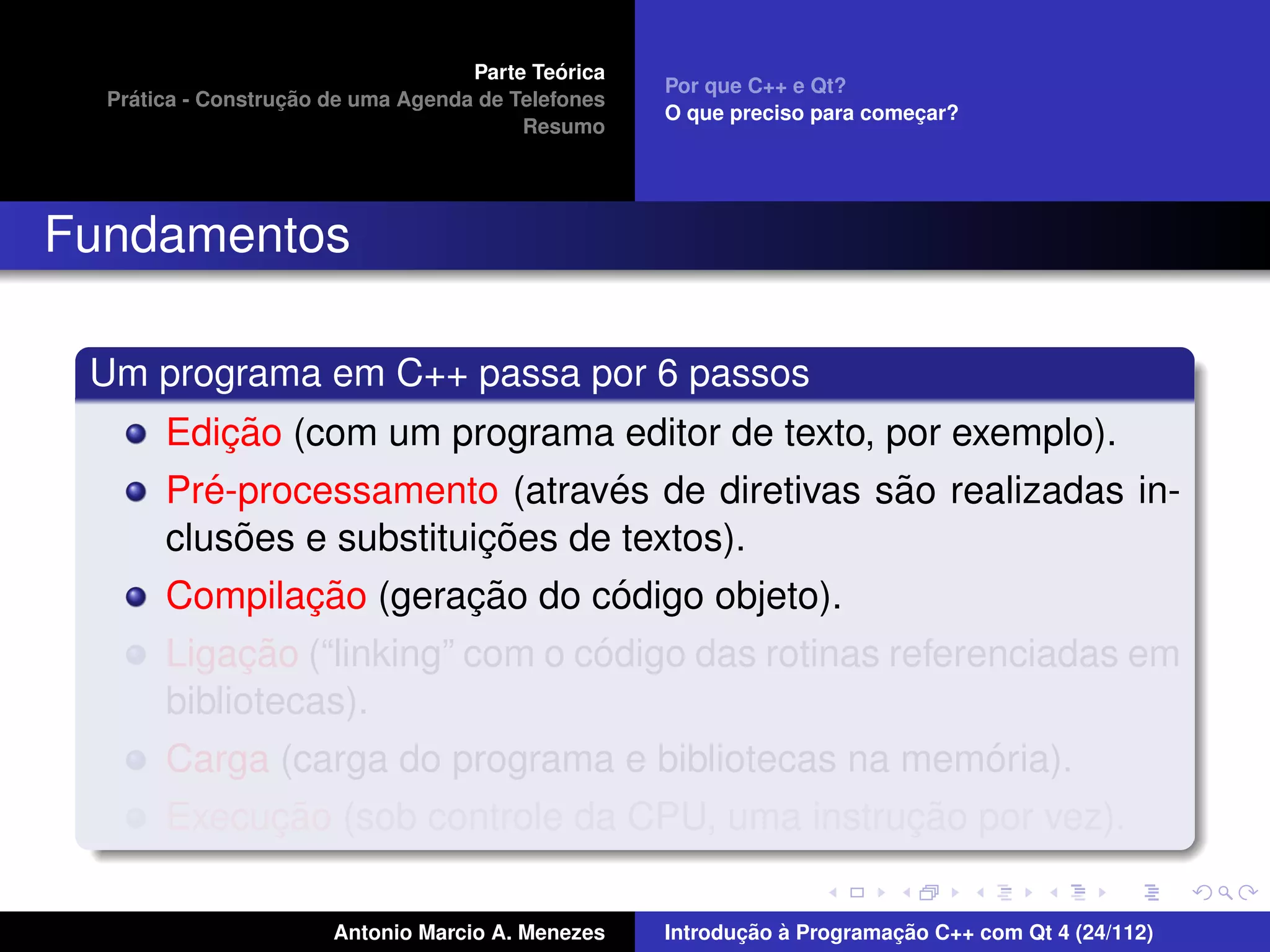 ´
                                    Parte Teorica
                                                    Por que C++ e Qt?
    ´              ¸˜
  Pratica - Construcao de uma Agenda de Telefones
                                                    O que preciso para comecar?
                                                                           ¸
                                         Resumo




Fundamentos

 Um programa em C++ passa por 6 passos
            ¸˜
       Edicao (com um programa editor de texto, por exemplo).
          ´                      ´               ˜
       Pre-processamento (atraves de diretivas sao realizadas in-
             ˜            ¸˜
       clusoes e substituicoes de textos).
               ¸˜        ¸˜      ´
       Compilacao (geracao do codigo objeto).
            ¸˜                   ´
       Ligacao (“linking” com o codigo das rotinas referenciadas em
       bibliotecas).
                                                         ´
       Carga (carga do programa e bibliotecas na memoria).
            ¸˜                                  ¸˜
       Execucao (sob controle da CPU, uma instrucao por vez).

                       Antonio Marcio A. Menezes           ¸˜ `          ¸˜
                                                    Introducao a Programacao C++ com Qt 4 (24/112)
 
