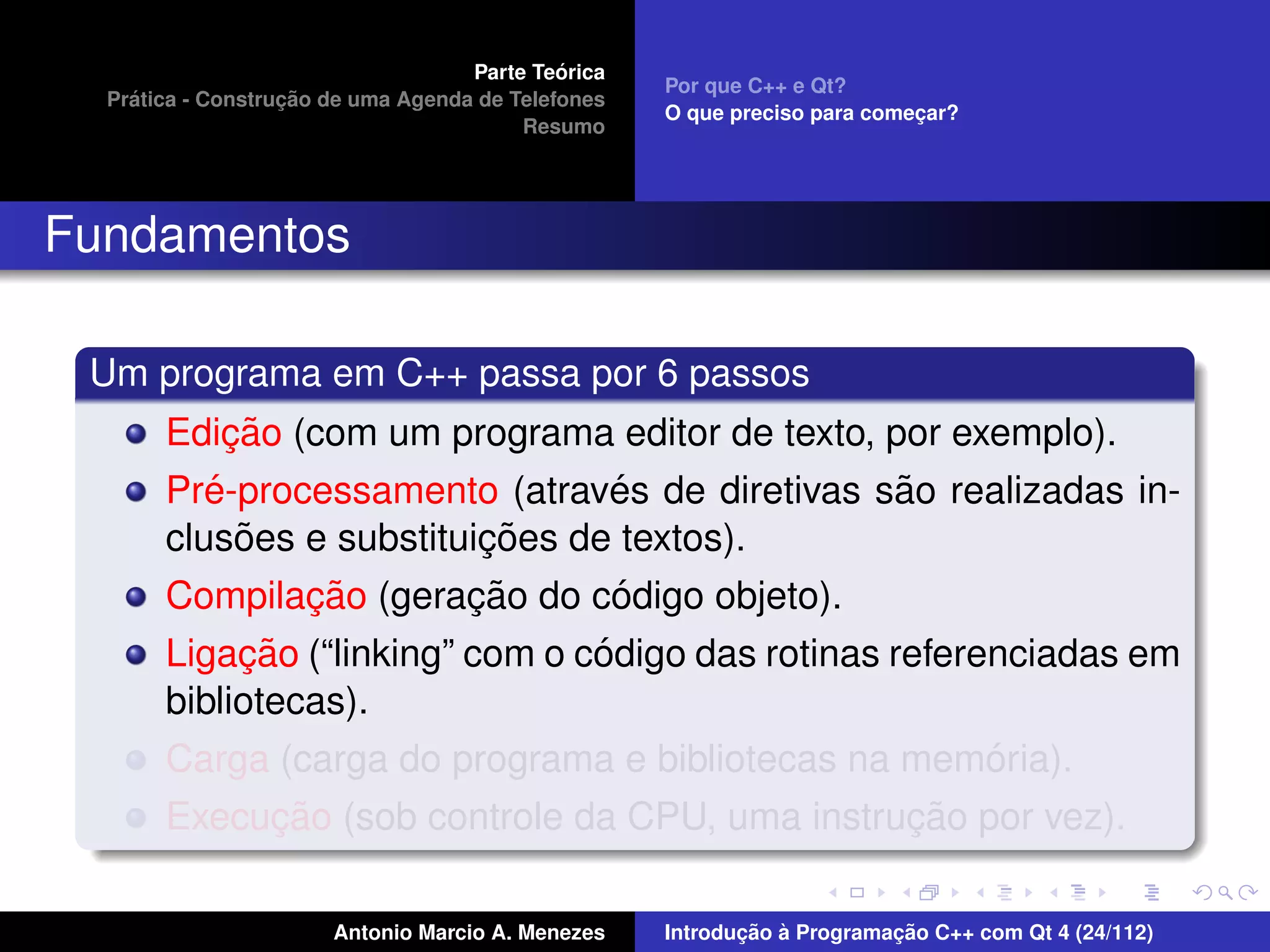 ´
                                    Parte Teorica
                                                    Por que C++ e Qt?
    ´              ¸˜
  Pratica - Construcao de uma Agenda de Telefones
                                                    O que preciso para comecar?
                                                                           ¸
                                         Resumo




Fundamentos

 Um programa em C++ passa por 6 passos
            ¸˜
       Edicao (com um programa editor de texto, por exemplo).
          ´                      ´               ˜
       Pre-processamento (atraves de diretivas sao realizadas in-
             ˜            ¸˜
       clusoes e substituicoes de textos).
               ¸˜        ¸˜      ´
       Compilacao (geracao do codigo objeto).
            ¸˜                   ´
       Ligacao (“linking” com o codigo das rotinas referenciadas em
       bibliotecas).
                                                         ´
       Carga (carga do programa e bibliotecas na memoria).
            ¸˜                                  ¸˜
       Execucao (sob controle da CPU, uma instrucao por vez).

                       Antonio Marcio A. Menezes           ¸˜ `          ¸˜
                                                    Introducao a Programacao C++ com Qt 4 (24/112)
 