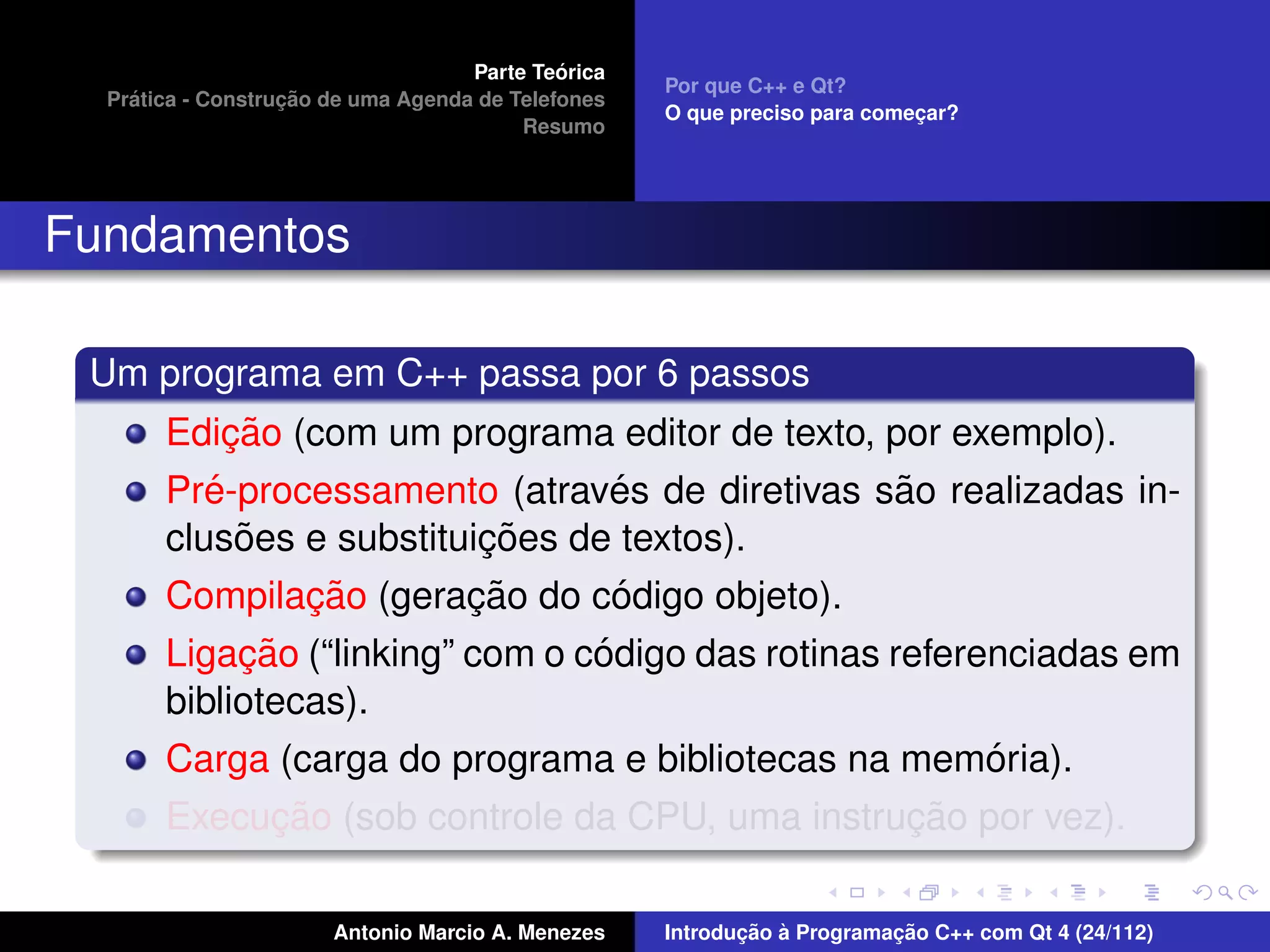 ´
                                    Parte Teorica
                                                    Por que C++ e Qt?
    ´              ¸˜
  Pratica - Construcao de uma Agenda de Telefones
                                                    O que preciso para comecar?
                                                                           ¸
                                         Resumo




Fundamentos

 Um programa em C++ passa por 6 passos
            ¸˜
       Edicao (com um programa editor de texto, por exemplo).
          ´                      ´               ˜
       Pre-processamento (atraves de diretivas sao realizadas in-
             ˜            ¸˜
       clusoes e substituicoes de textos).
               ¸˜        ¸˜      ´
       Compilacao (geracao do codigo objeto).
            ¸˜                   ´
       Ligacao (“linking” com o codigo das rotinas referenciadas em
       bibliotecas).
                                                         ´
       Carga (carga do programa e bibliotecas na memoria).
            ¸˜                                  ¸˜
       Execucao (sob controle da CPU, uma instrucao por vez).

                       Antonio Marcio A. Menezes           ¸˜ `          ¸˜
                                                    Introducao a Programacao C++ com Qt 4 (24/112)
 